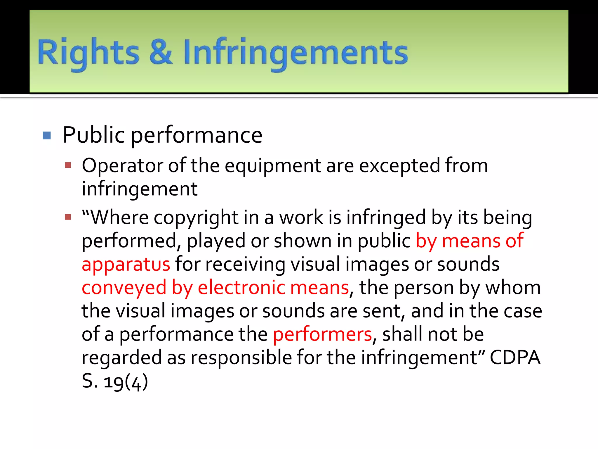  Public performance
 Operator of the equipment are excepted from
infringement
 “Where copyright in a work is infringed by its being
performed, played or shown in public by means of
apparatus for receiving visual images or sounds
conveyed by electronic means, the person by whom
the visual images or sounds are sent, and in the case
of a performance the performers, shall not be
regarded as responsible for the infringement” CDPA
S. 19(4)
 