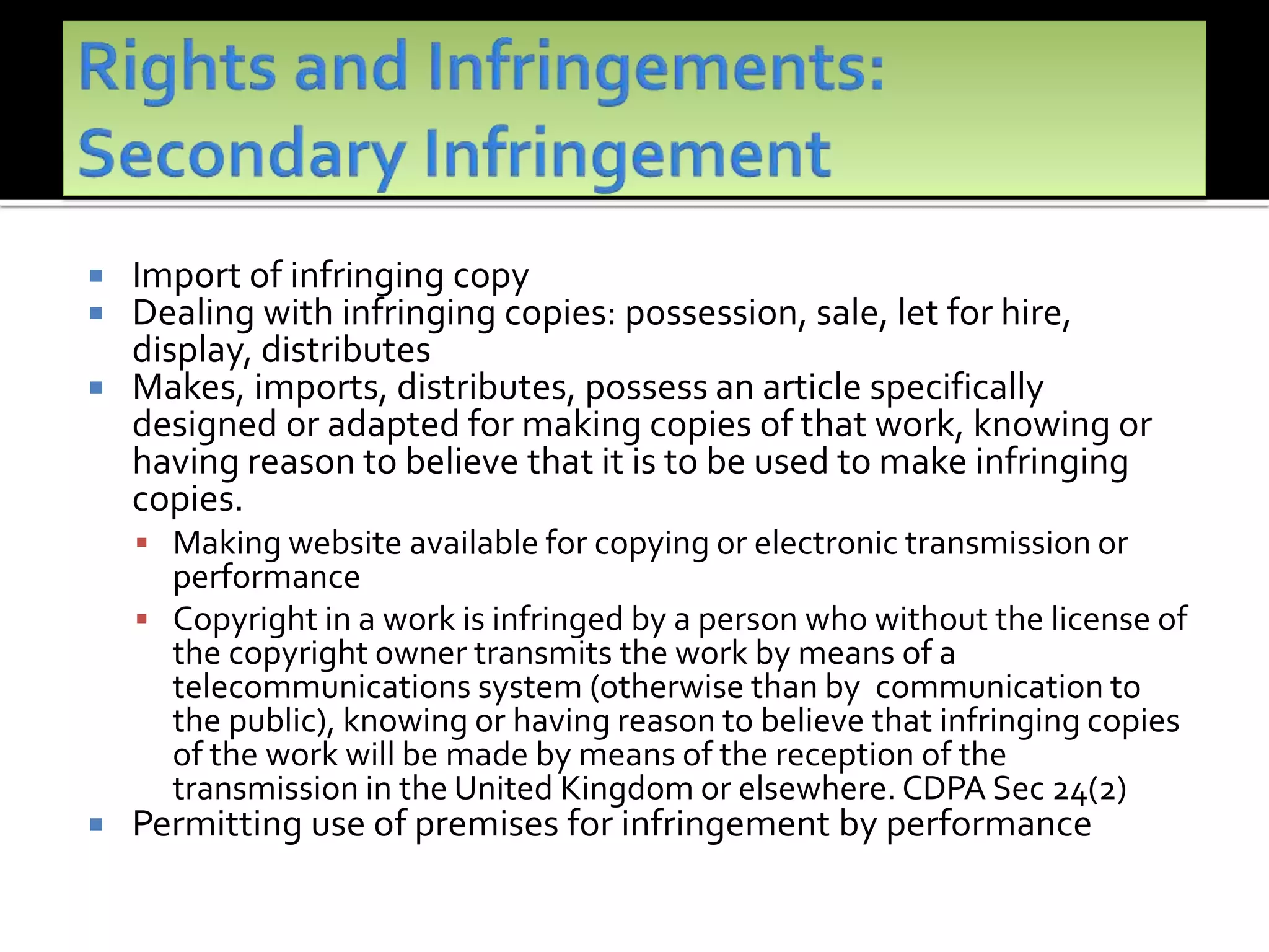  Import of infringing copy
 Dealing with infringing copies: possession, sale, let for hire,
display, distributes
 Makes, imports, distributes, possess an article specifically
designed or adapted for making copies of that work, knowing or
having reason to believe that it is to be used to make infringing
copies.
 Making website available for copying or electronic transmission or
performance
 Copyright in a work is infringed by a person who without the license of
the copyright owner transmits the work by means of a
telecommunications system (otherwise than by communication to
the public), knowing or having reason to believe that infringing copies
of the work will be made by means of the reception of the
transmission in the United Kingdom or elsewhere. CDPA Sec 24(2)
 Permitting use of premises for infringement by performance
 