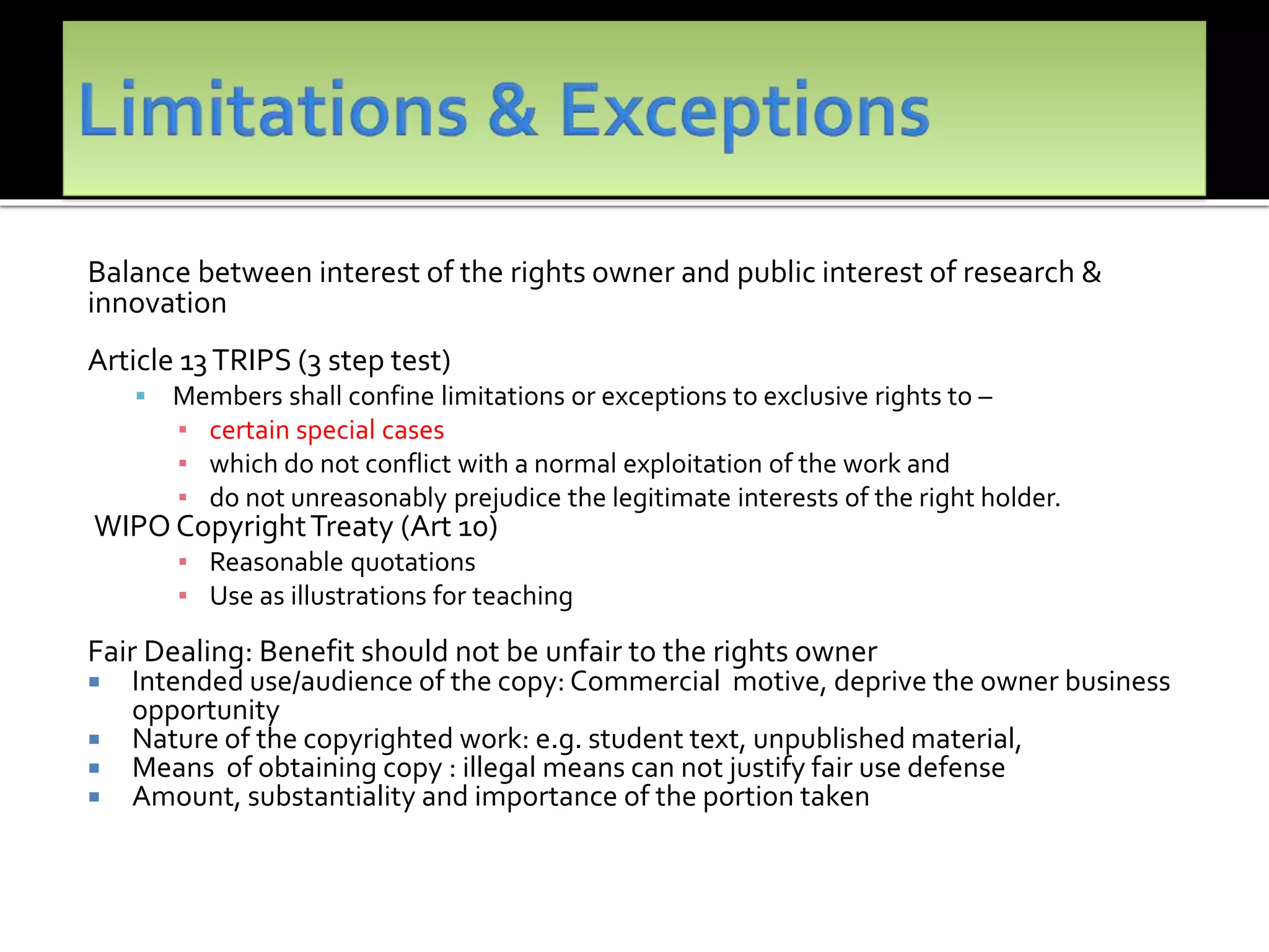 Balance between interest of the rights owner and public interest of research &
innovation
Article 13TRIPS (3 step test)
 Members shall confine limitations or exceptions to exclusive rights to –
▪ certain special cases
▪ which do not conflict with a normal exploitation of the work and
▪ do not unreasonably prejudice the legitimate interests of the right holder.
WIPO CopyrightTreaty (Art 10)
▪ Reasonable quotations
▪ Use as illustrations for teaching
Fair Dealing: Benefit should not be unfair to the rights owner
 Intended use/audience of the copy: Commercial motive, deprive the owner business
opportunity
 Nature of the copyrighted work: e.g. student text, unpublished material,
 Means of obtaining copy : illegal means can not justify fair use defense
 Amount, substantiality and importance of the portion taken
 