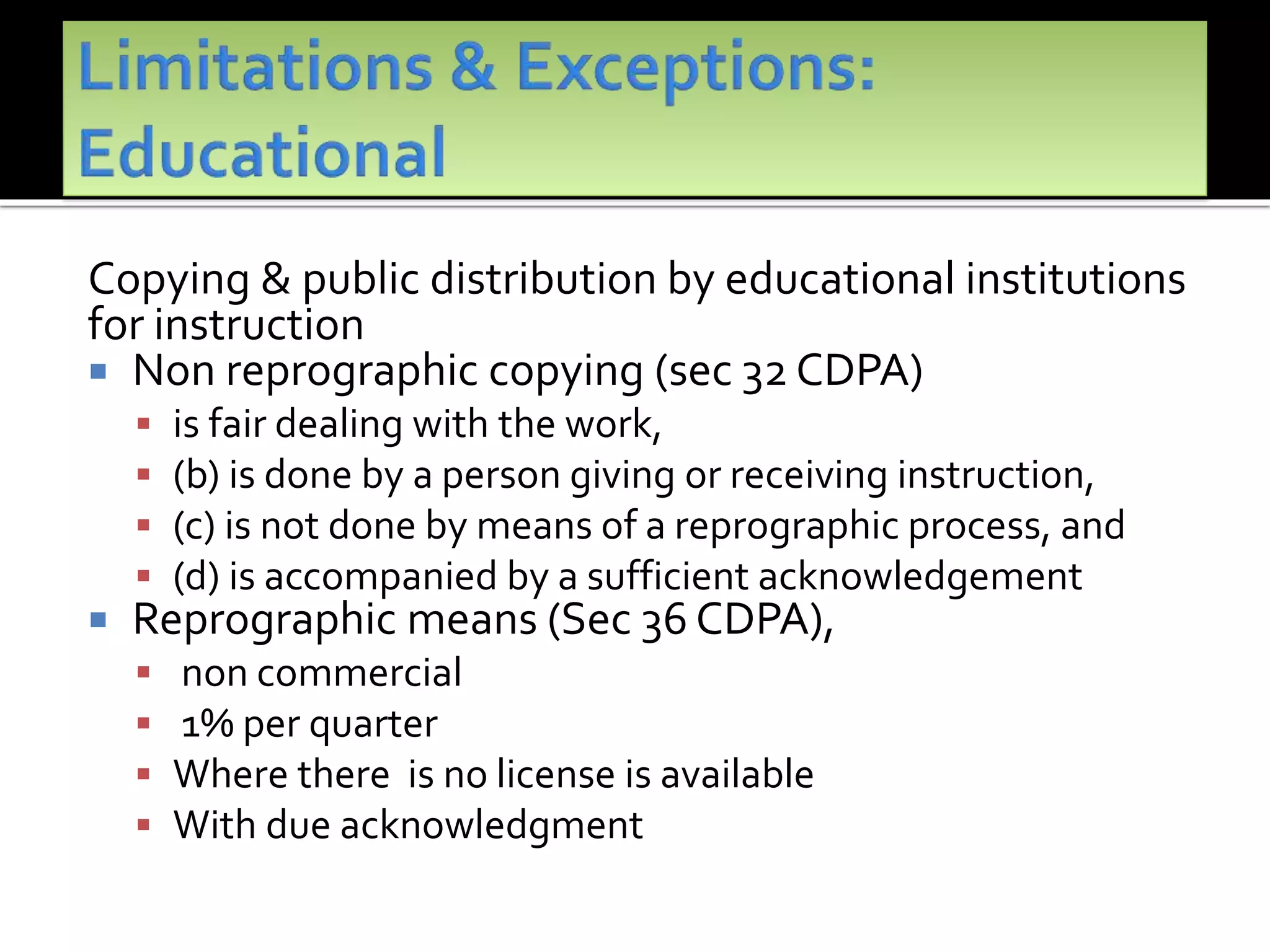 Copying & public distribution by educational institutions
for instruction
 Non reprographic copying (sec 32 CDPA)
 is fair dealing with the work,
 (b) is done by a person giving or receiving instruction,
 (c) is not done by means of a reprographic process, and
 (d) is accompanied by a sufficient acknowledgement
 Reprographic means (Sec 36 CDPA),
 non commercial
 1% per quarter
 Where there is no license is available
 With due acknowledgment
 