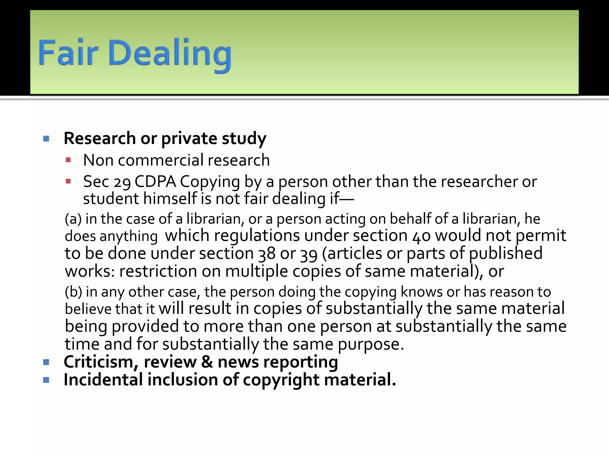  Research or private study
 Non commercial research
 Sec 29 CDPA Copying by a person other than the researcher or
student himself is not fair dealing if—
(a) in the case of a librarian, or a person acting on behalf of a librarian, he
does anything which regulations under section 40 would not permit
to be done under section 38 or 39 (articles or parts of published
works: restriction on multiple copies of same material), or
(b) in any other case, the person doing the copying knows or has reason to
believe that it will result in copies of substantially the same material
being provided to more than one person at substantially the same
time and for substantially the same purpose.
 Criticism, review & news reporting
 Incidental inclusion of copyright material.
 