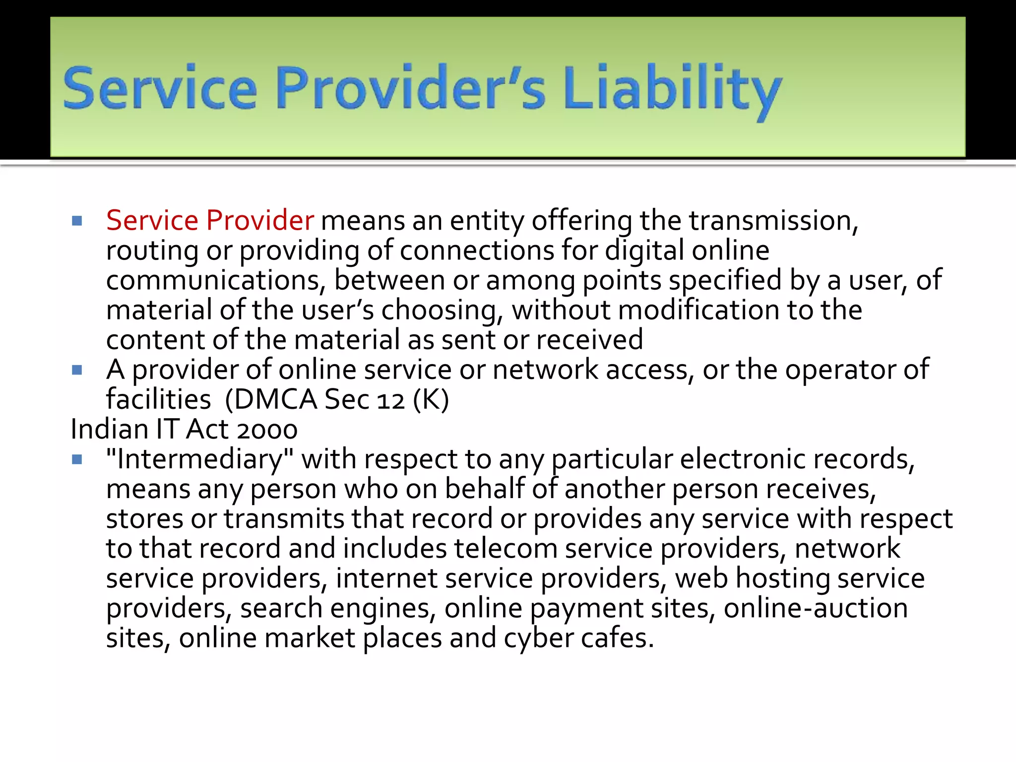 Service Provider means an entity offering the transmission,
routing or providing of connections for digital online
communications, between or among points specified by a user, of
material of the user’s choosing, without modification to the
content of the material as sent or received
 A provider of online service or network access, or the operator of
facilities (DMCA Sec 12 (K)
Indian IT Act 2000
 "Intermediary" with respect to any particular electronic records,
means any person who on behalf of another person receives,
stores or transmits that record or provides any service with respect
to that record and includes telecom service providers, network
service providers, internet service providers, web hosting service
providers, search engines, online payment sites, online-auction
sites, online market places and cyber cafes.
 