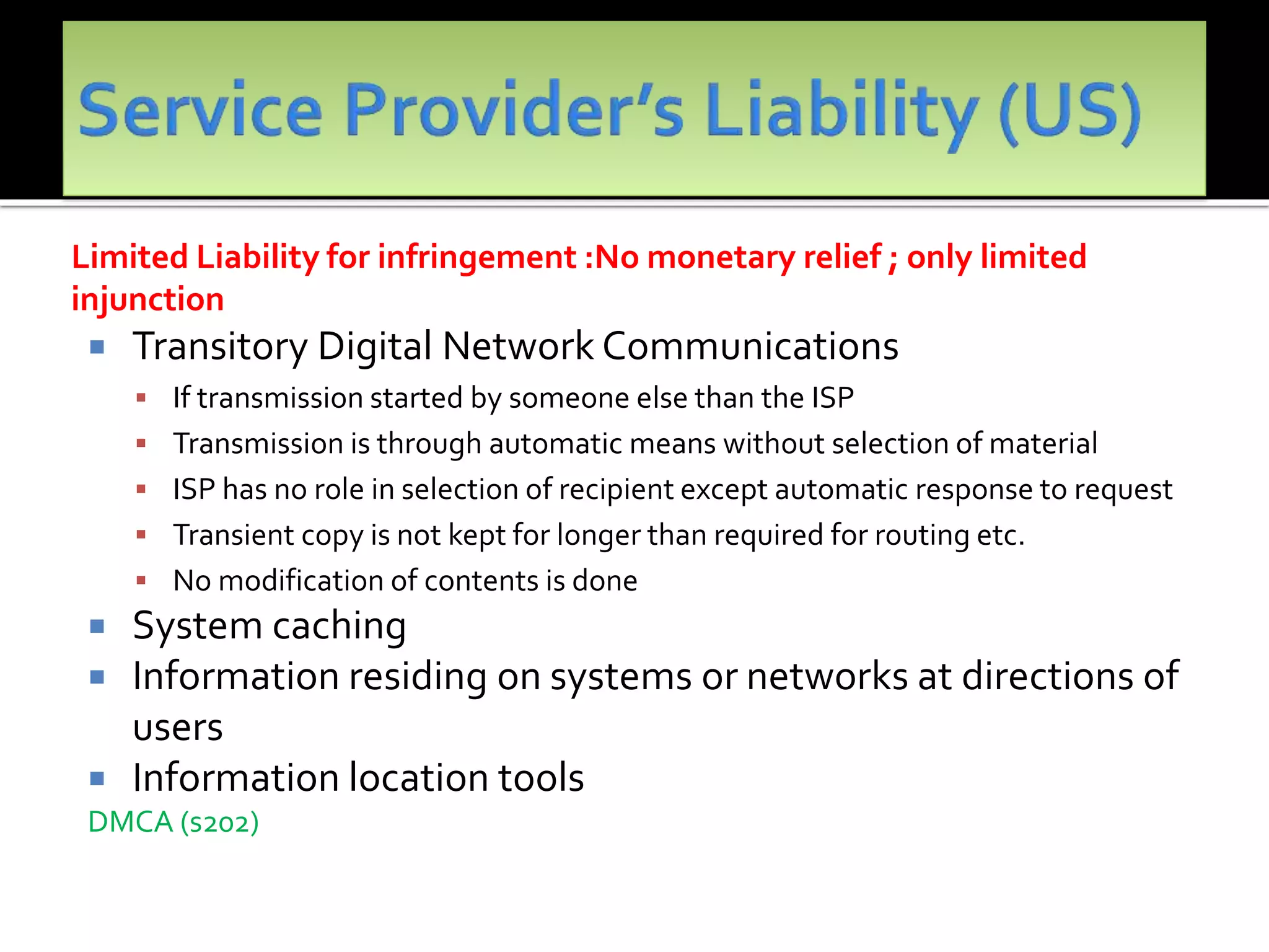 Limited Liability for infringement :No monetary relief ; only limited
injunction
 Transitory Digital Network Communications
 If transmission started by someone else than the ISP
 Transmission is through automatic means without selection of material
 ISP has no role in selection of recipient except automatic response to request
 Transient copy is not kept for longer than required for routing etc.
 No modification of contents is done
 System caching
 Information residing on systems or networks at directions of
users
 Information location tools
DMCA (s202)
 