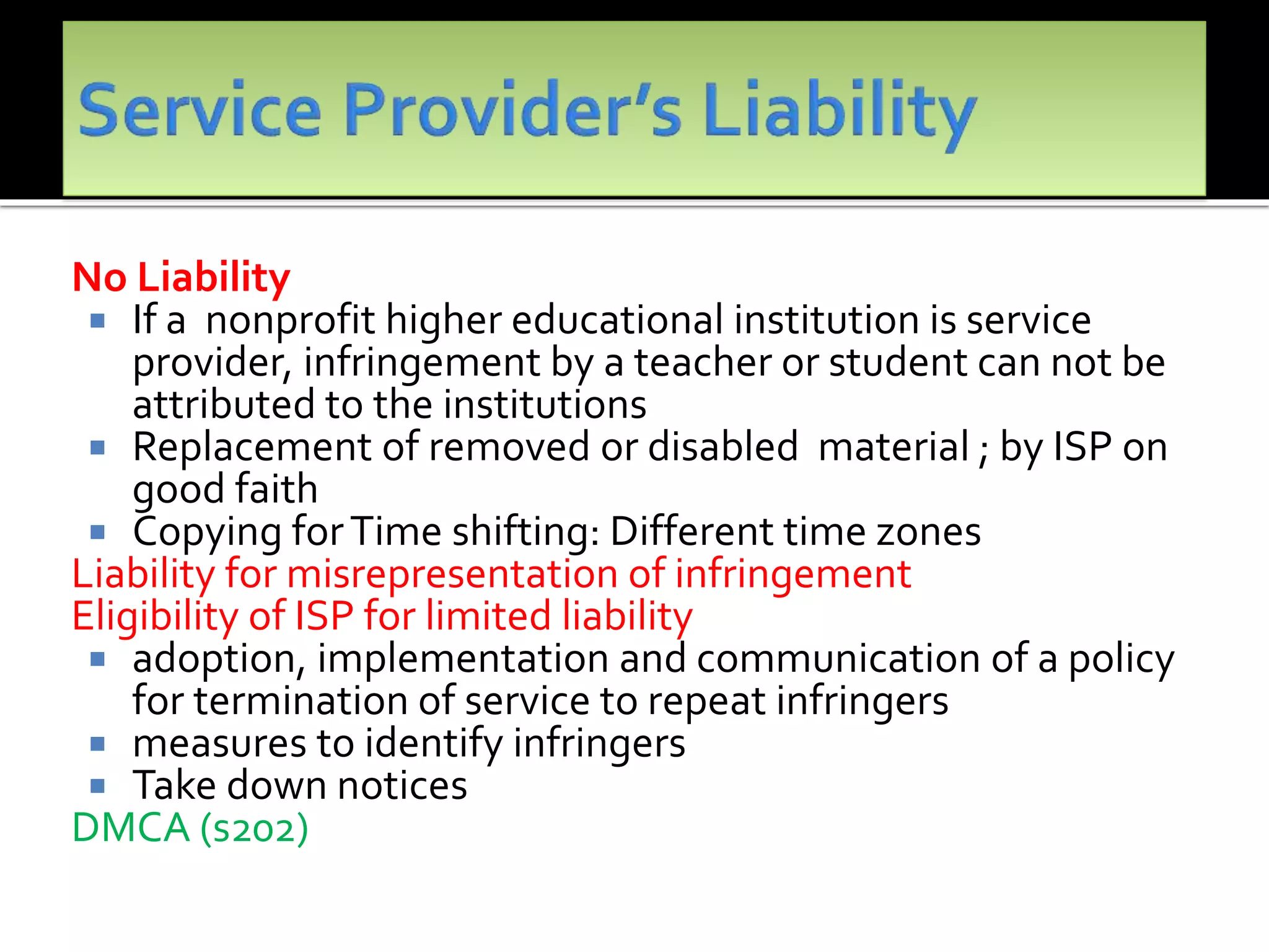 No Liability
 If a nonprofit higher educational institution is service
provider, infringement by a teacher or student can not be
attributed to the institutions
 Replacement of removed or disabled material ; by ISP on
good faith
 Copying forTime shifting: Different time zones
Liability for misrepresentation of infringement
Eligibility of ISP for limited liability
 adoption, implementation and communication of a policy
for termination of service to repeat infringers
 measures to identify infringers
 Take down notices
DMCA (s202)
 