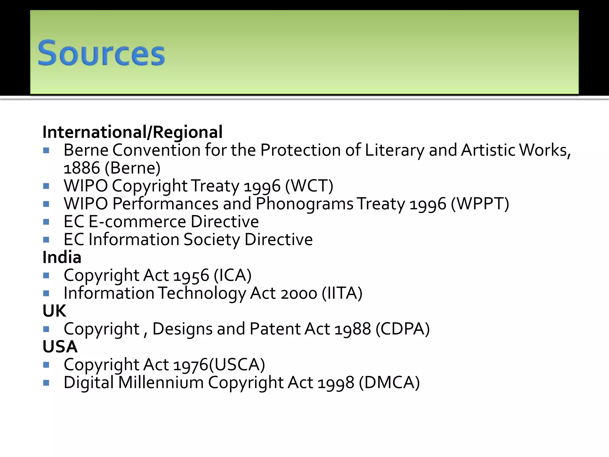 International/Regional
 Berne Convention for the Protection of Literary and Artistic Works,
1886 (Berne)
 WIPO CopyrightTreaty 1996 (WCT)
 WIPO Performances and PhonogramsTreaty 1996 (WPPT)
 EC E-commerce Directive
 EC Information Society Directive
India
 Copyright Act 1956 (ICA)
 InformationTechnology Act 2000 (IITA)
UK
 Copyright , Designs and Patent Act 1988 (CDPA)
USA
 Copyright Act 1976(USCA)
 Digital Millennium Copyright Act 1998 (DMCA)
 