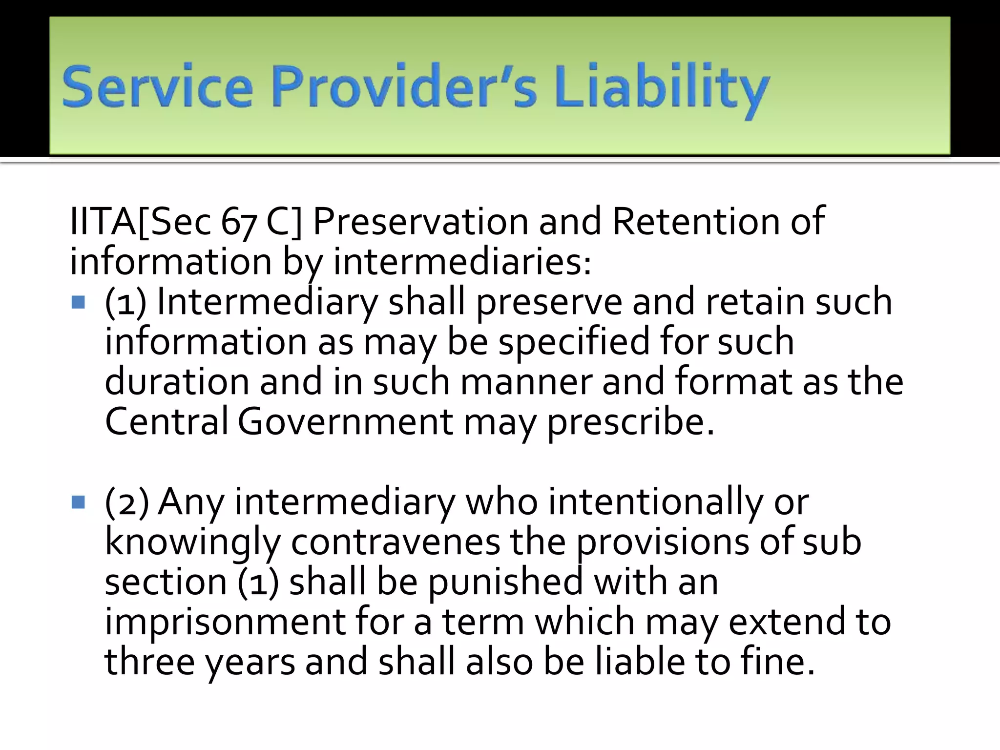 IITA[Sec 67 C] Preservation and Retention of
information by intermediaries:
 (1) Intermediary shall preserve and retain such
information as may be specified for such
duration and in such manner and format as the
Central Government may prescribe.
 (2) Any intermediary who intentionally or
knowingly contravenes the provisions of sub
section (1) shall be punished with an
imprisonment for a term which may extend to
three years and shall also be liable to fine.
 