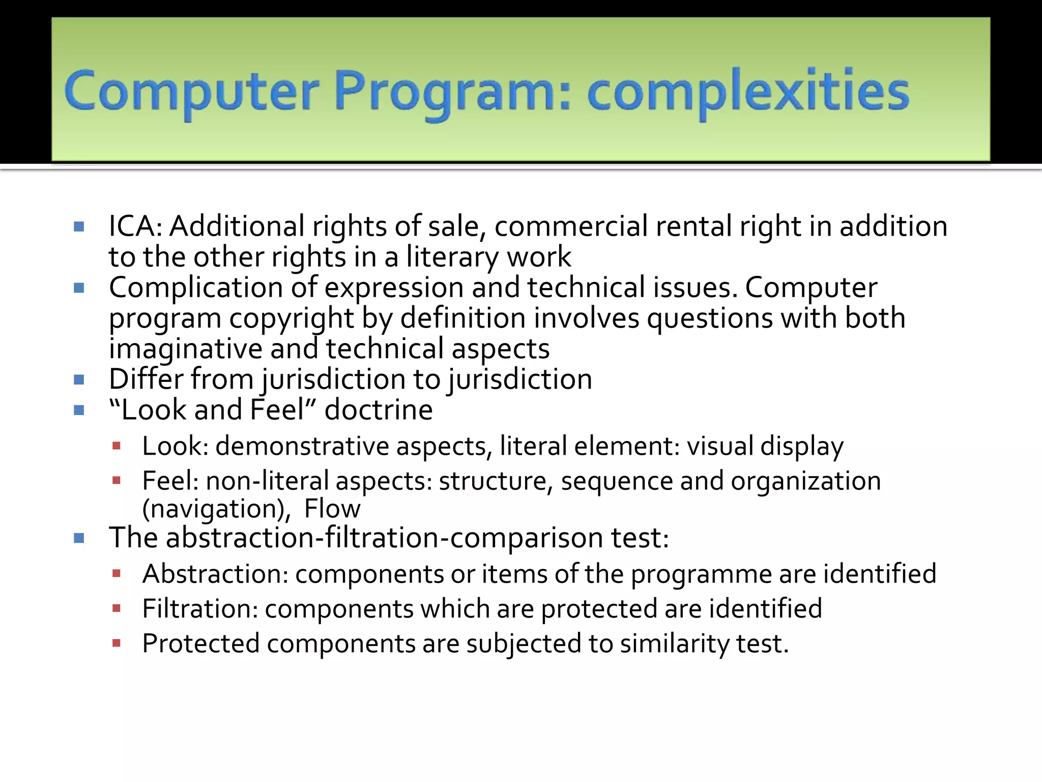  ICA: Additional rights of sale, commercial rental right in addition
to the other rights in a literary work
 Complication of expression and technical issues. Computer
program copyright by definition involves questions with both
imaginative and technical aspects
 Differ from jurisdiction to jurisdiction
 “Look and Feel” doctrine
 Look: demonstrative aspects, literal element: visual display
 Feel: non-literal aspects: structure, sequence and organization
(navigation), Flow
 The abstraction-filtration-comparison test:
 Abstraction: components or items of the programme are identified
 Filtration: components which are protected are identified
 Protected components are subjected to similarity test.
 