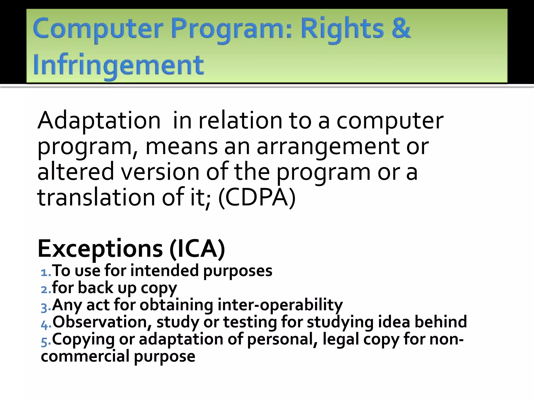 Adaptation in relation to a computer
program, means an arrangement or
altered version of the program or a
translation of it; (CDPA)
Exceptions (ICA)
1.To use for intended purposes
2.for back up copy
3.Any act for obtaining inter-operability
4.Observation, study or testing for studying idea behind
5.Copying or adaptation of personal, legal copy for non-
commercial purpose
 