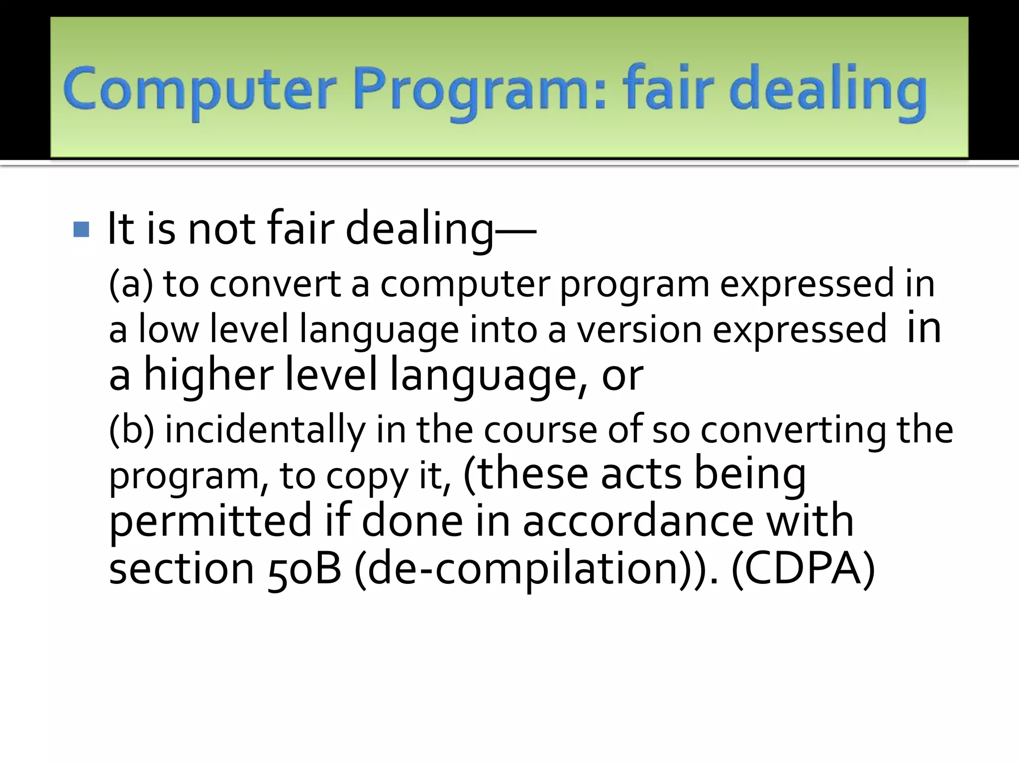  It is not fair dealing—
(a) to convert a computer program expressed in
a low level language into a version expressed in
a higher level language, or
(b) incidentally in the course of so converting the
program, to copy it, (these acts being
permitted if done in accordance with
section 50B (de-compilation)). (CDPA)
 