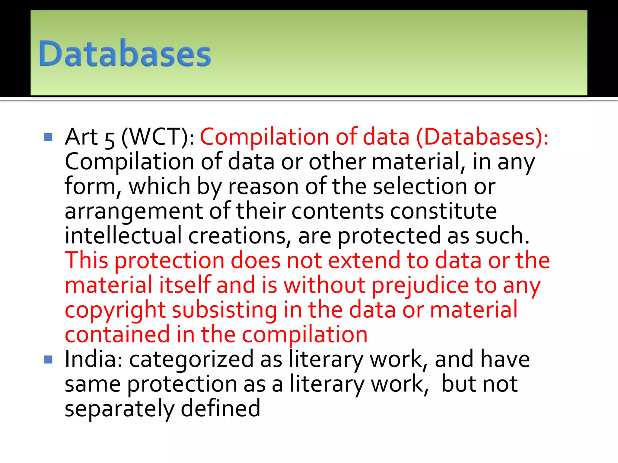  Art 5 (WCT): Compilation of data (Databases):
Compilation of data or other material, in any
form, which by reason of the selection or
arrangement of their contents constitute
intellectual creations, are protected as such.
This protection does not extend to data or the
material itself and is without prejudice to any
copyright subsisting in the data or material
contained in the compilation
 India: categorized as literary work, and have
same protection as a literary work, but not
separately defined
 