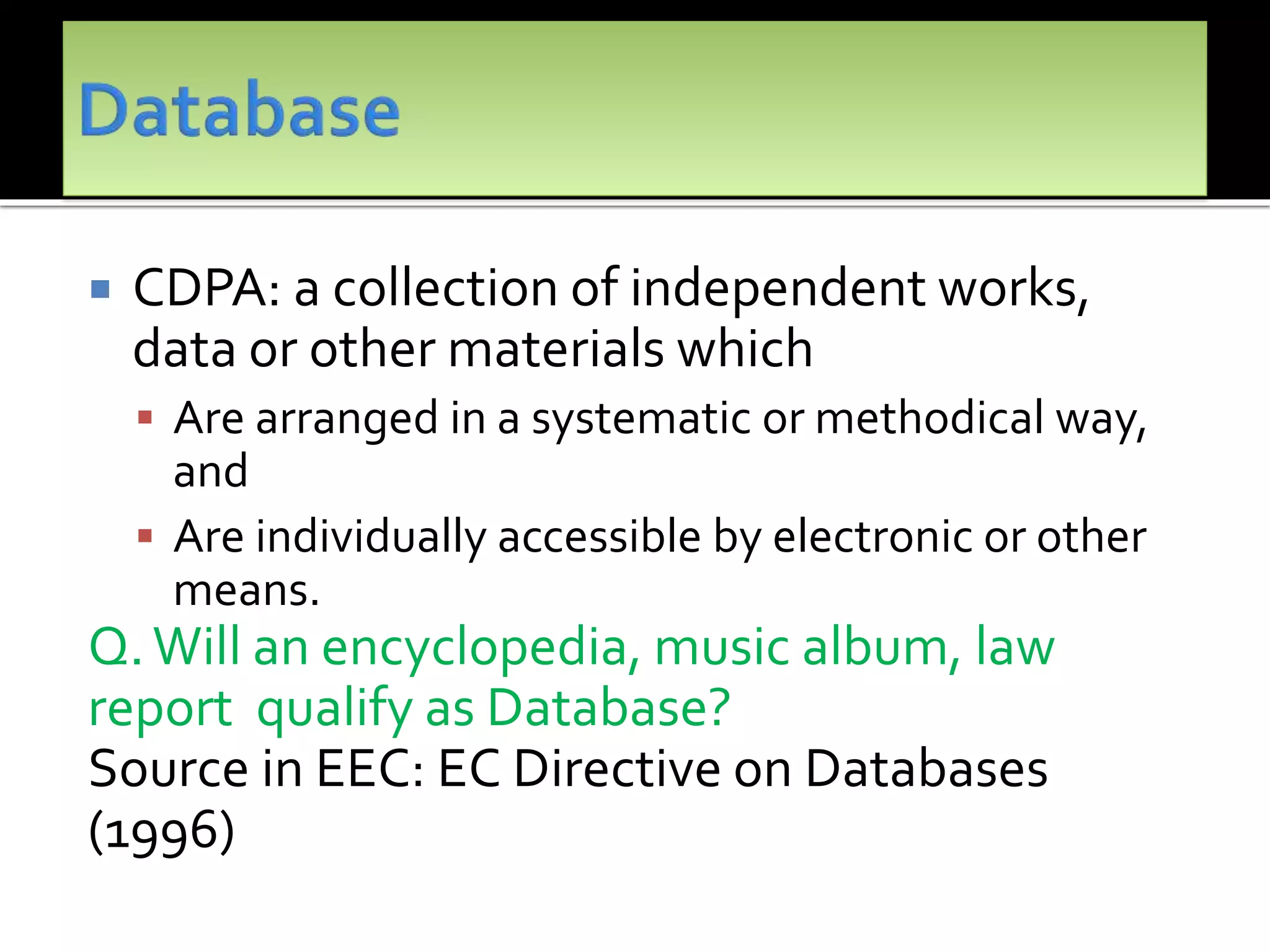  CDPA: a collection of independent works,
data or other materials which
 Are arranged in a systematic or methodical way,
and
 Are individually accessible by electronic or other
means.
Q.Will an encyclopedia, music album, law
report qualify as Database?
Source in EEC: EC Directive on Databases
(1996)
 