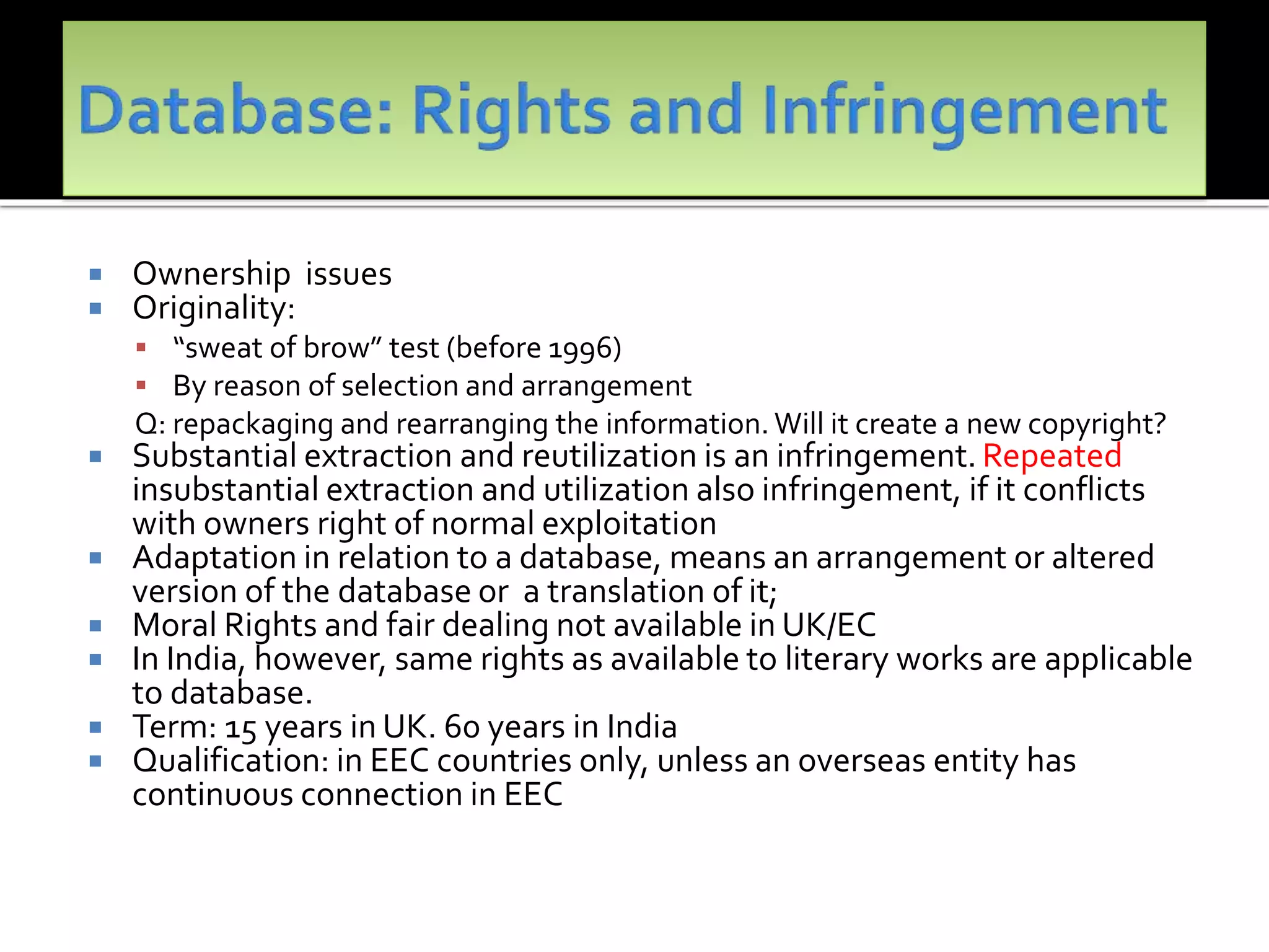  Ownership issues
 Originality:
 “sweat of brow” test (before 1996)
 By reason of selection and arrangement
Q: repackaging and rearranging the information.Will it create a new copyright?
 Substantial extraction and reutilization is an infringement. Repeated
insubstantial extraction and utilization also infringement, if it conflicts
with owners right of normal exploitation
 Adaptation in relation to a database, means an arrangement or altered
version of the database or a translation of it;
 Moral Rights and fair dealing not available in UK/EC
 In India, however, same rights as available to literary works are applicable
to database.
 Term: 15 years in UK. 60 years in India
 Qualification: in EEC countries only, unless an overseas entity has
continuous connection in EEC
 