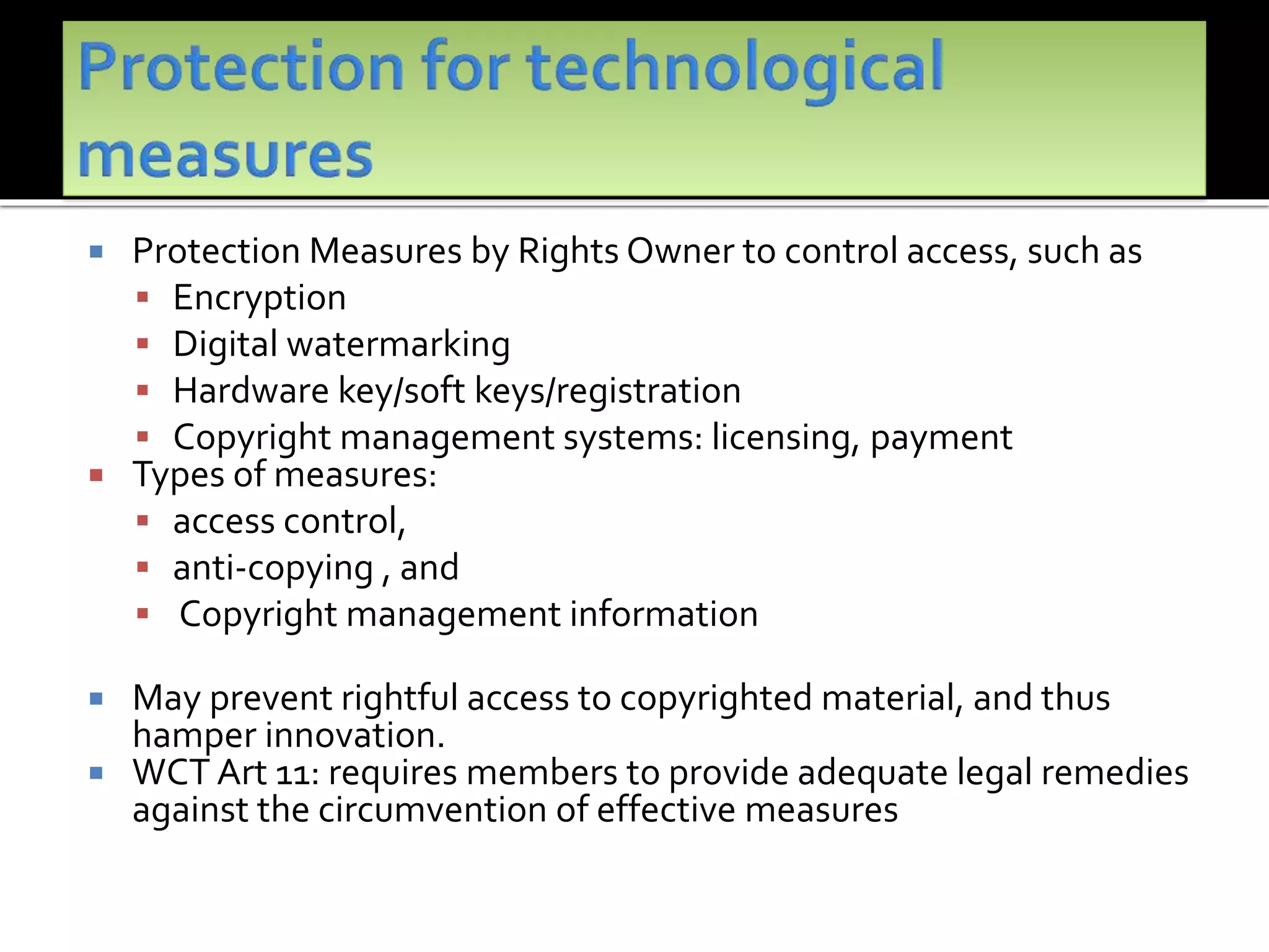  Protection Measures by Rights Owner to control access, such as
 Encryption
 Digital watermarking
 Hardware key/soft keys/registration
 Copyright management systems: licensing, payment
 Types of measures:
 access control,
 anti-copying , and
 Copyright management information
 May prevent rightful access to copyrighted material, and thus
hamper innovation.
 WCT Art 11: requires members to provide adequate legal remedies
against the circumvention of effective measures
 