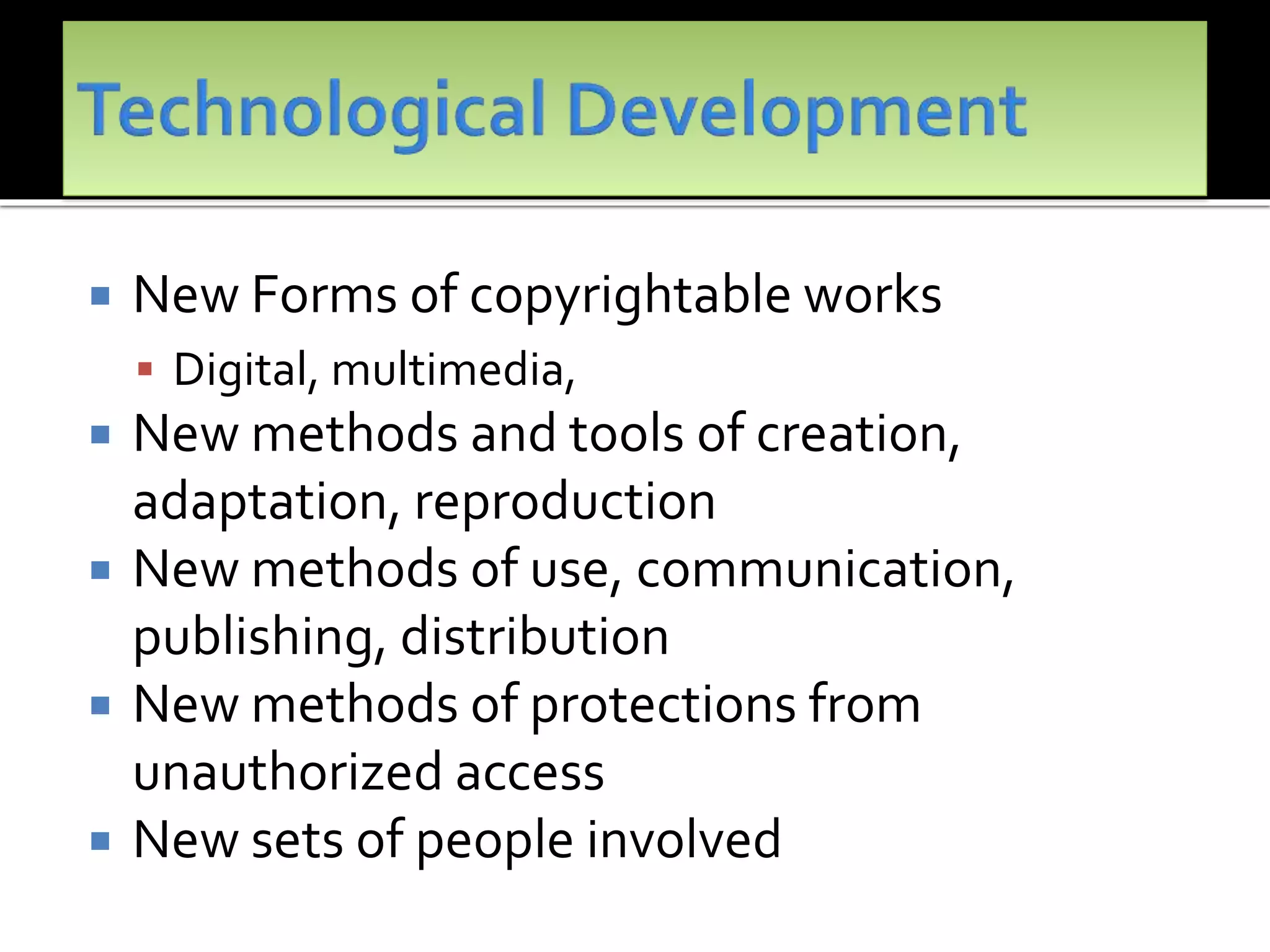 New Forms of copyrightable works
 Digital, multimedia,
 New methods and tools of creation,
adaptation, reproduction
 New methods of use, communication,
publishing, distribution
 New methods of protections from
unauthorized access
 New sets of people involved
 