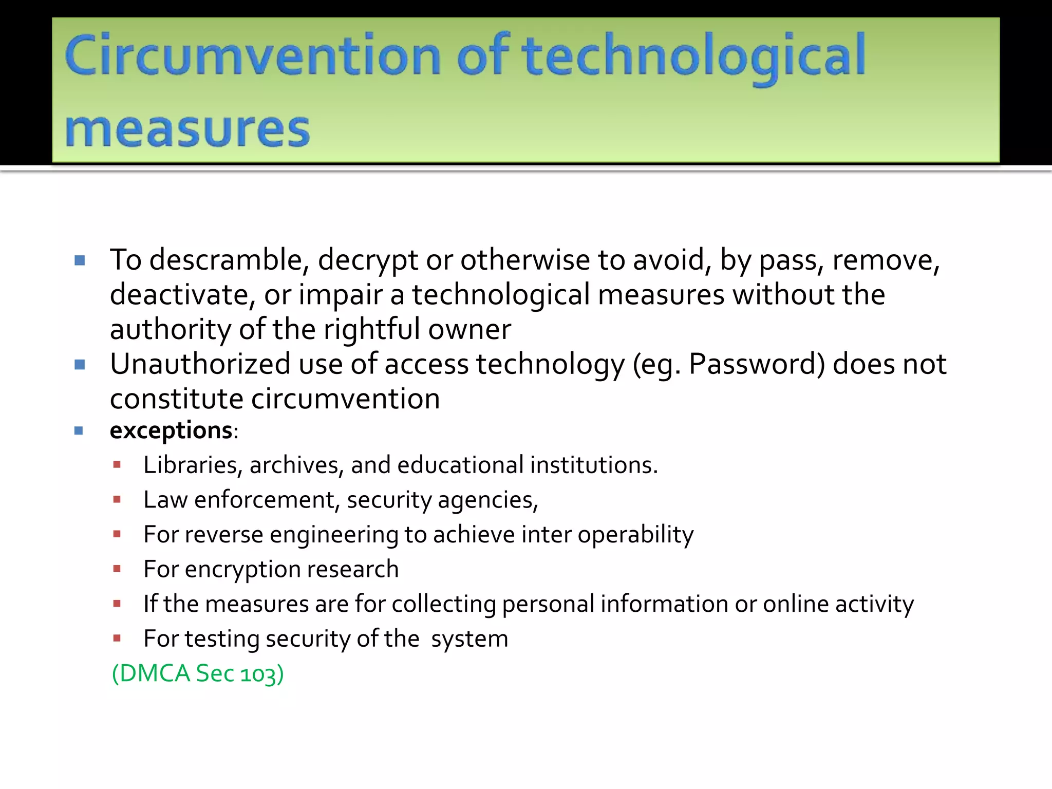  To descramble, decrypt or otherwise to avoid, by pass, remove,
deactivate, or impair a technological measures without the
authority of the rightful owner
 Unauthorized use of access technology (eg. Password) does not
constitute circumvention
 exceptions:
 Libraries, archives, and educational institutions.
 Law enforcement, security agencies,
 For reverse engineering to achieve inter operability
 For encryption research
 If the measures are for collecting personal information or online activity
 For testing security of the system
(DMCA Sec 103)
 
