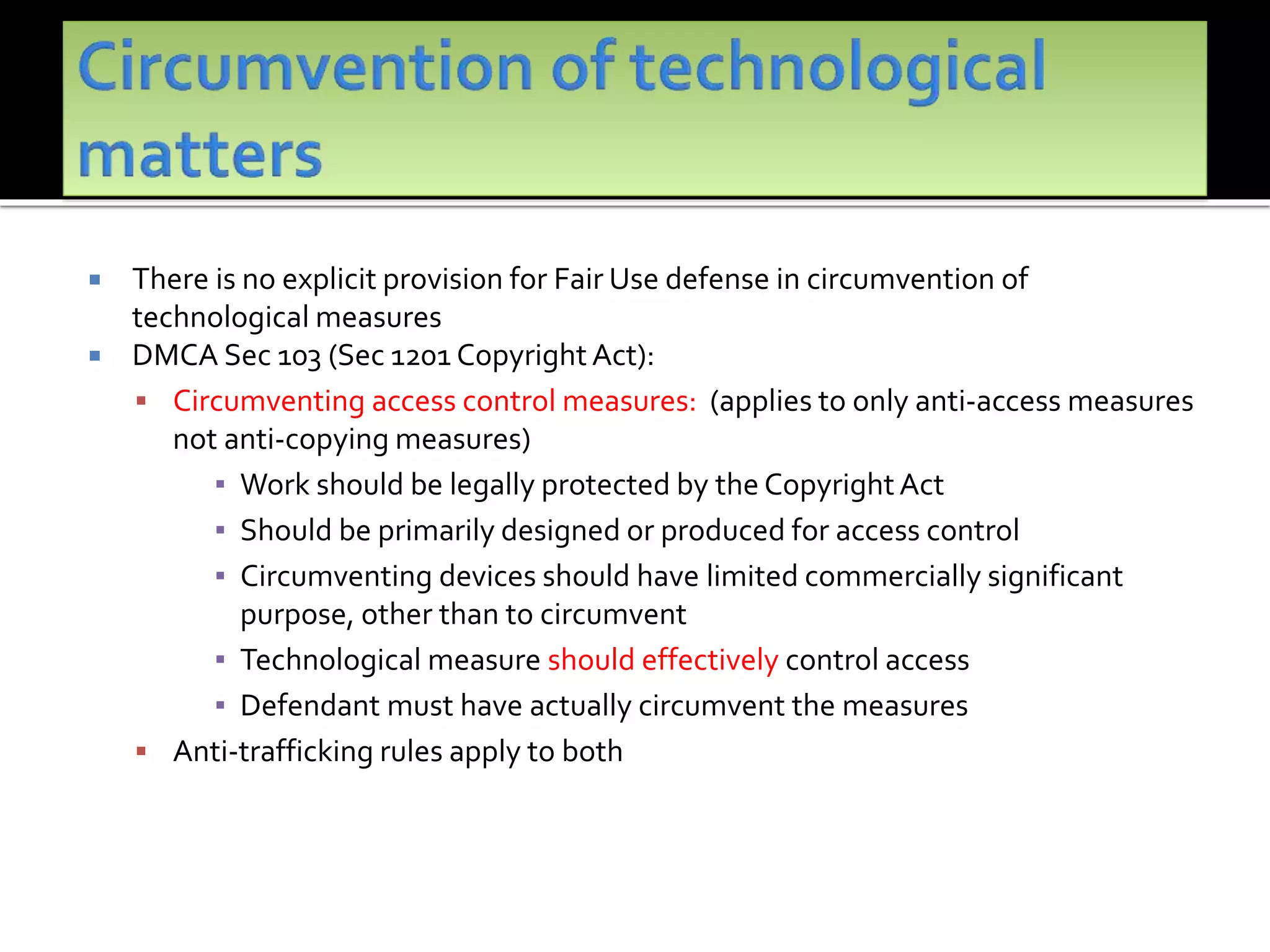  There is no explicit provision for Fair Use defense in circumvention of
technological measures
 DMCA Sec 103 (Sec 1201 Copyright Act):
 Circumventing access control measures: (applies to only anti-access measures
not anti-copying measures)
▪ Work should be legally protected by the CopyrightAct
▪ Should be primarily designed or produced for access control
▪ Circumventing devices should have limited commercially significant
purpose, other than to circumvent
▪ Technological measure should effectively control access
▪ Defendant must have actually circumvent the measures
 Anti-trafficking rules apply to both
 