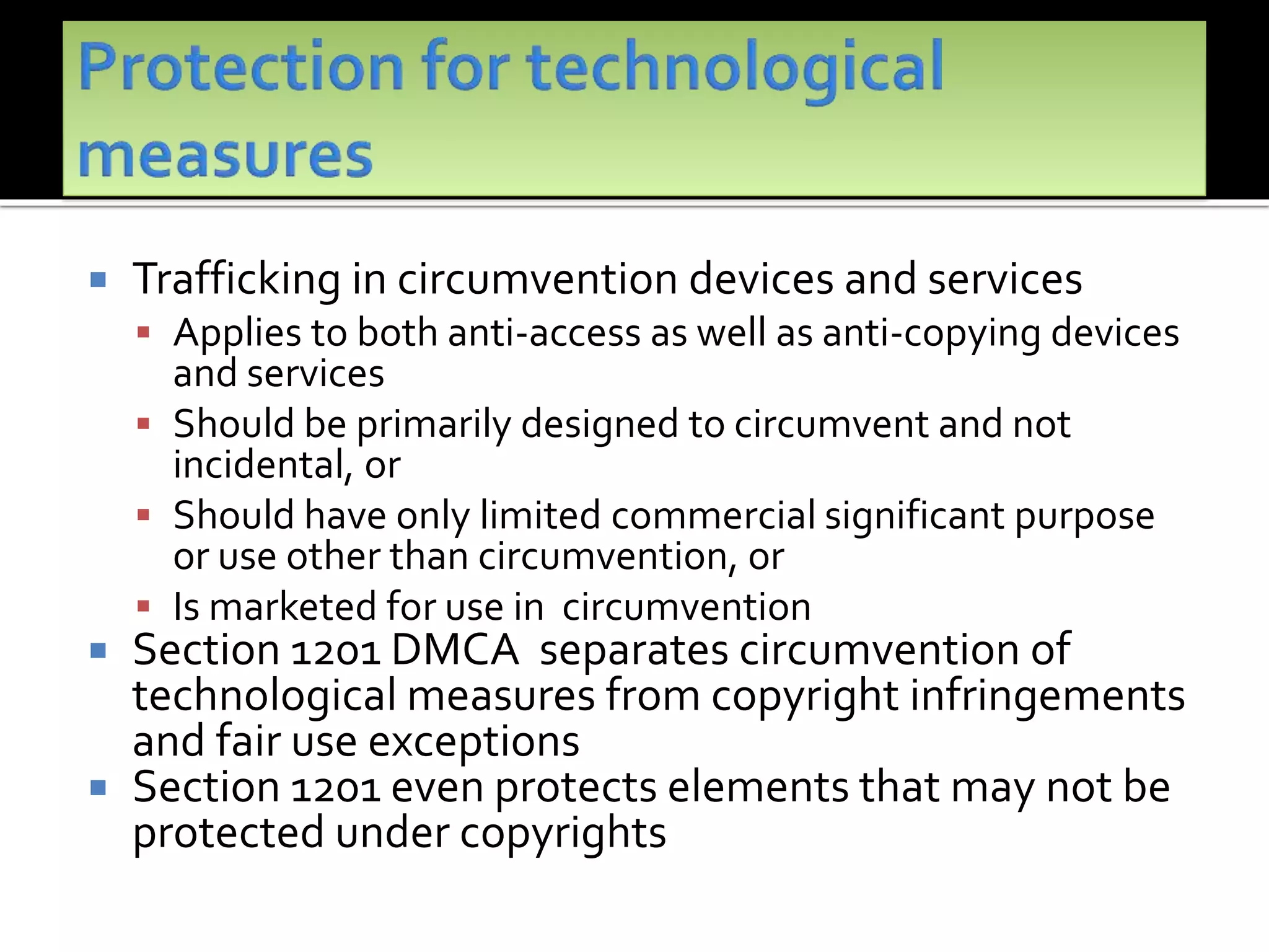  Trafficking in circumvention devices and services
 Applies to both anti-access as well as anti-copying devices
and services
 Should be primarily designed to circumvent and not
incidental, or
 Should have only limited commercial significant purpose
or use other than circumvention, or
 Is marketed for use in circumvention
 Section 1201 DMCA separates circumvention of
technological measures from copyright infringements
and fair use exceptions
 Section 1201 even protects elements that may not be
protected under copyrights
 