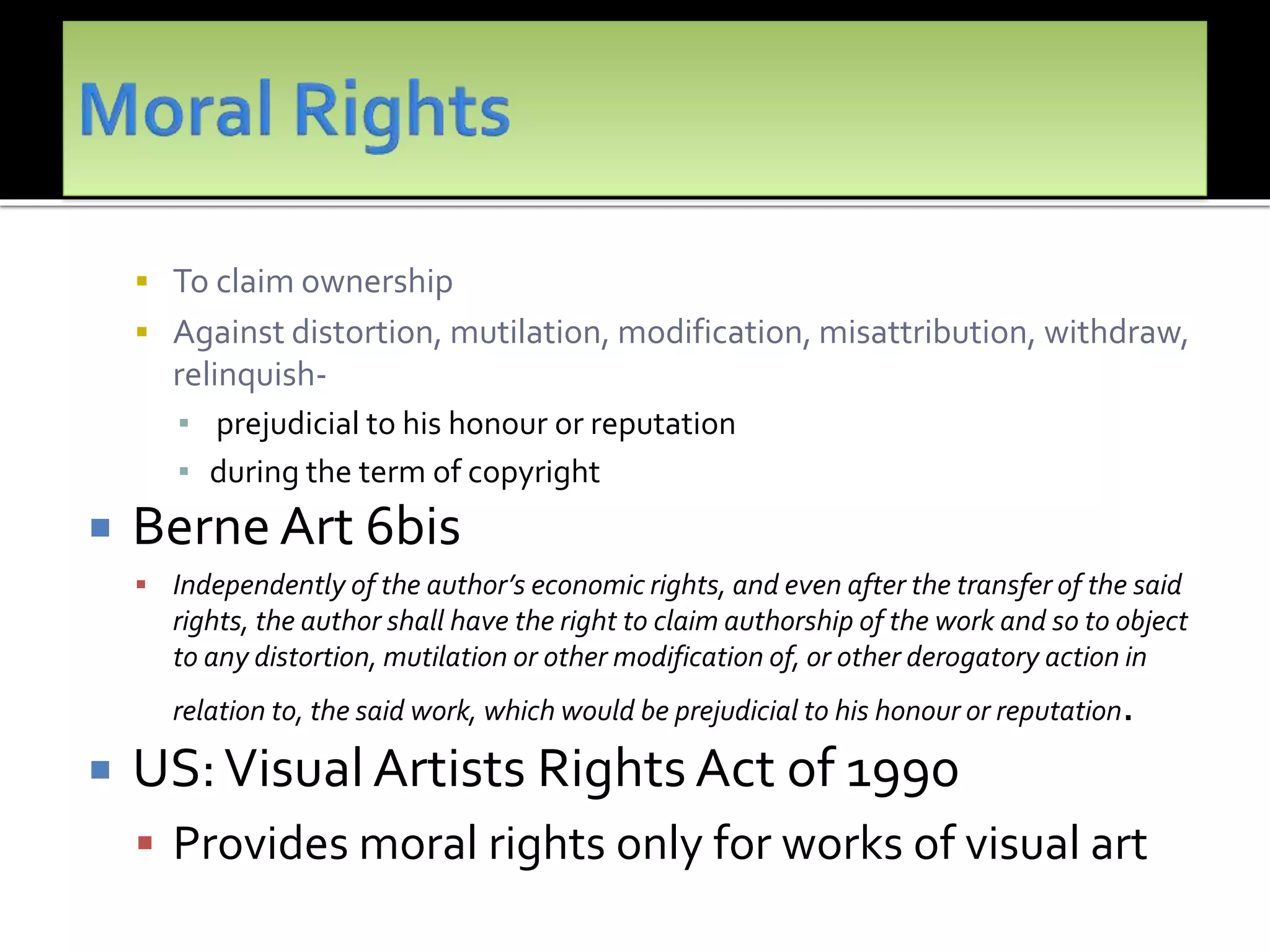  To claim ownership
 Against distortion, mutilation, modification, misattribution, withdraw,
relinquish-
▪ prejudicial to his honour or reputation
▪ during the term of copyright
 Berne Art 6bis
 Independently of the author’s economic rights, and even after the transfer of the said
rights, the author shall have the right to claim authorship of the work and so to object
to any distortion, mutilation or other modification of, or other der0gatory action in
relation to, the said work, which would be prejudicial to his honour or reputation.
 US:Visual Artists Rights Act of 1990
 Provides moral rights only for works of visual art
 
