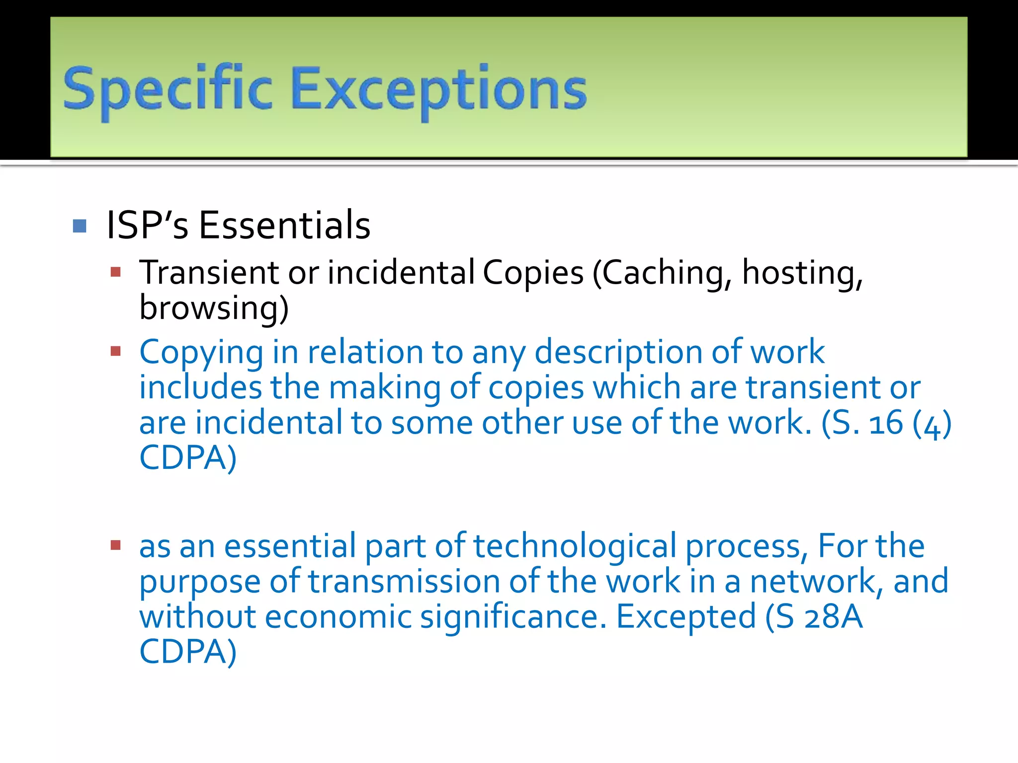  ISP’s Essentials
 Transient or incidental Copies (Caching, hosting,
browsing)
 Copying in relation to any description of work
includes the making of copies which are transient or
are incidental to some other use of the work. (S. 16 (4)
CDPA)
 as an essential part of technological process, For the
purpose of transmission of the work in a network, and
without economic significance. Excepted (S 28A
CDPA)
 