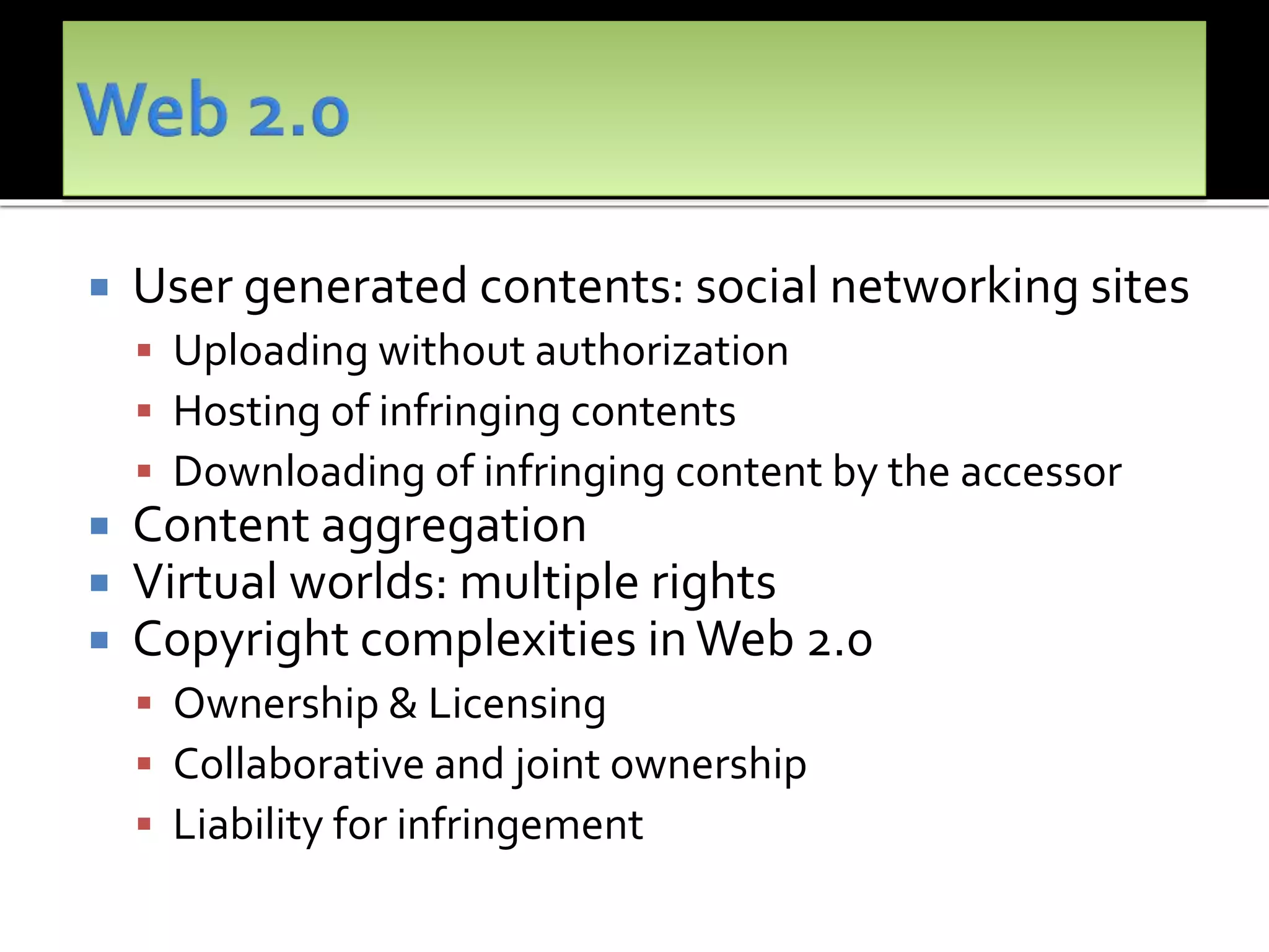  User generated contents: social networking sites
 Uploading without authorization
 Hosting of infringing contents
 Downloading of infringing content by the accessor
 Content aggregation
 Virtual worlds: multiple rights
 Copyright complexities in Web 2.0
 Ownership & Licensing
 Collaborative and joint ownership
 Liability for infringement
 