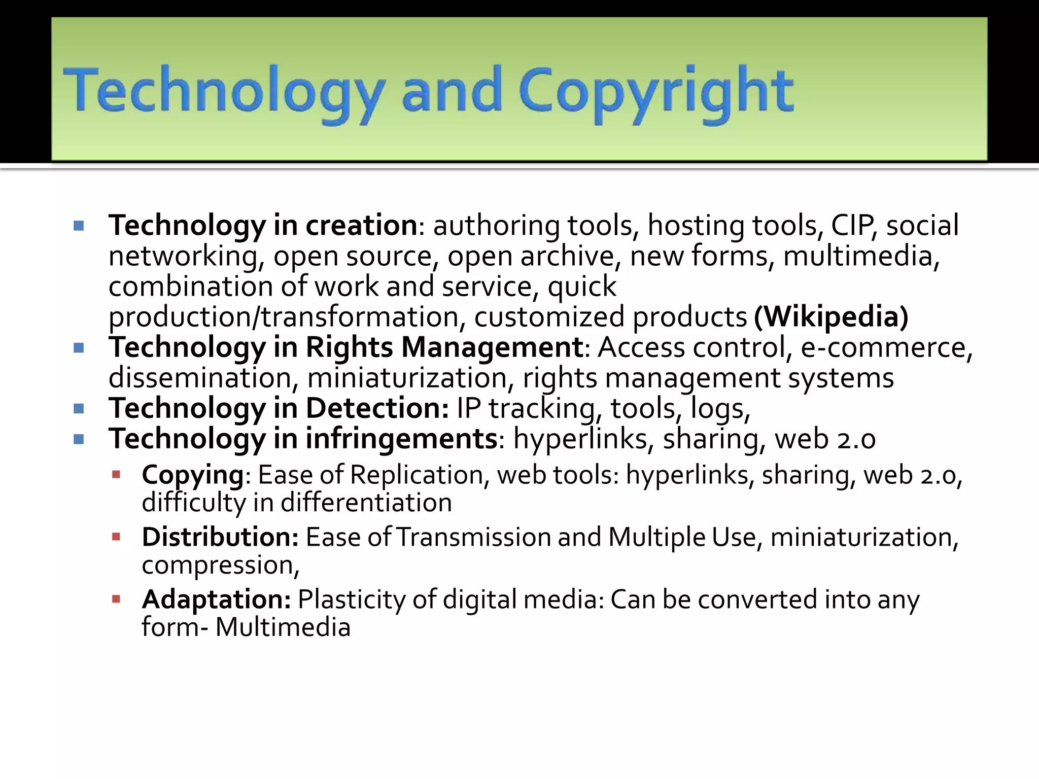  Technology in creation: authoring tools, hosting tools, CIP, social
networking, open source, open archive, new forms, multimedia,
combination of work and service, quick
production/transformation, customized products (Wikipedia)
 Technology in Rights Management: Access control, e-commerce,
dissemination, miniaturization, rights management systems
 Technology in Detection: IP tracking, tools, logs,
 Technology in infringements: hyperlinks, sharing, web 2.0
 Copying: Ease of Replication, web tools: hyperlinks, sharing, web 2.0,
difficulty in differentiation
 Distribution: Ease ofTransmission and Multiple Use, miniaturization,
compression,
 Adaptation: Plasticity of digital media: Can be converted into any
form- Multimedia
 