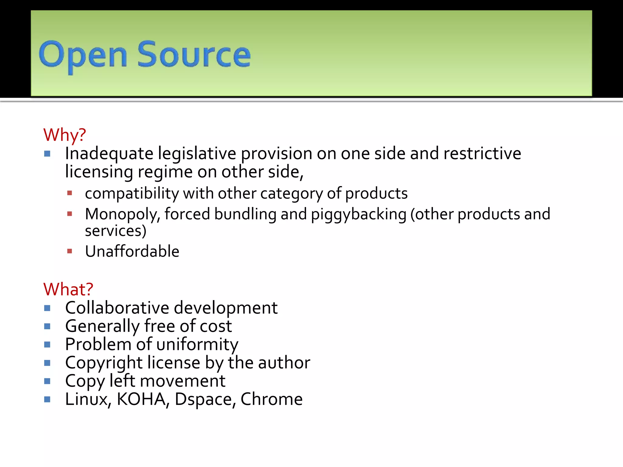 Why?
 Inadequate legislative provision on one side and restrictive
licensing regime on other side,
 compatibility with other category of products
 Monopoly, forced bundling and piggybacking (other products and
services)
 Unaffordable
What?
 Collaborative development
 Generally free of cost
 Problem of uniformity
 Copyright license by the author
 Copy left movement
 Linux, KOHA, Dspace, Chrome
 