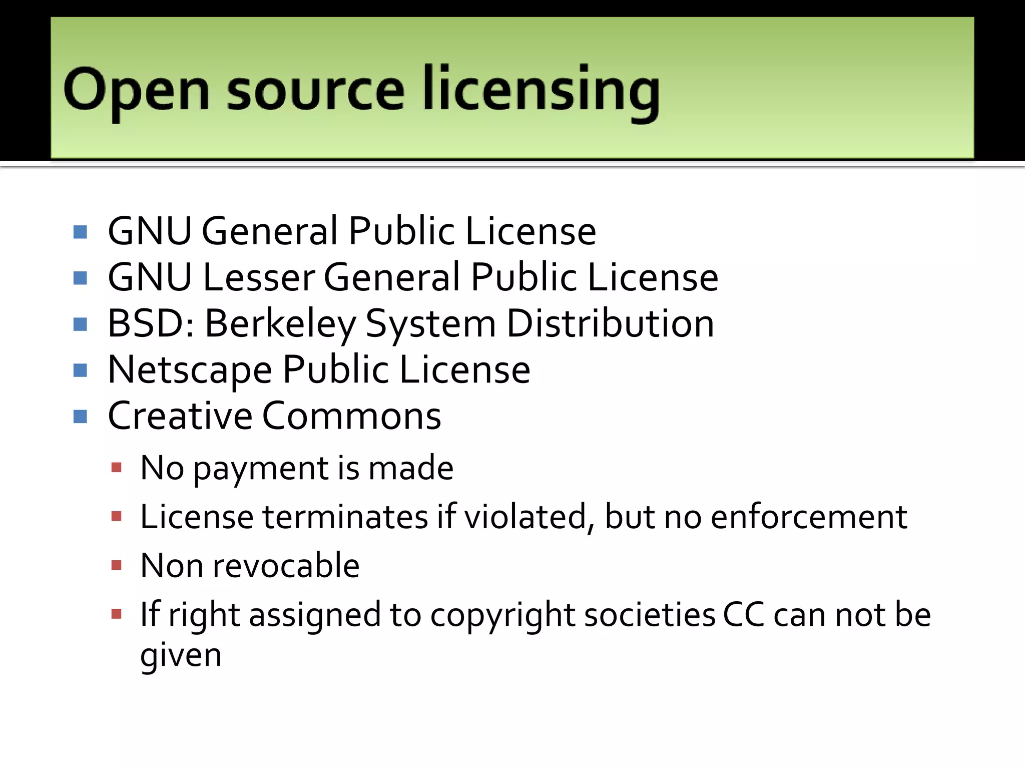  GNU General Public License
 GNU Lesser General Public License
 BSD: Berkeley System Distribution
 Netscape Public License
 Creative Commons
 No payment is made
 License terminates if violated, but no enforcement
 Non revocable
 If right assigned to copyright societiesCC can not be
given
 