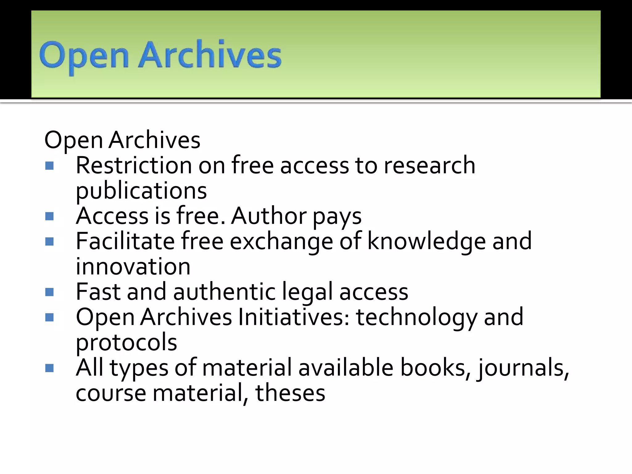 Open Archives
 Restriction on free access to research
publications
 Access is free.Author pays
 Facilitate free exchange of knowledge and
innovation
 Fast and authentic legal access
 Open Archives Initiatives: technology and
protocols
 All types of material available books, journals,
course material, theses
 