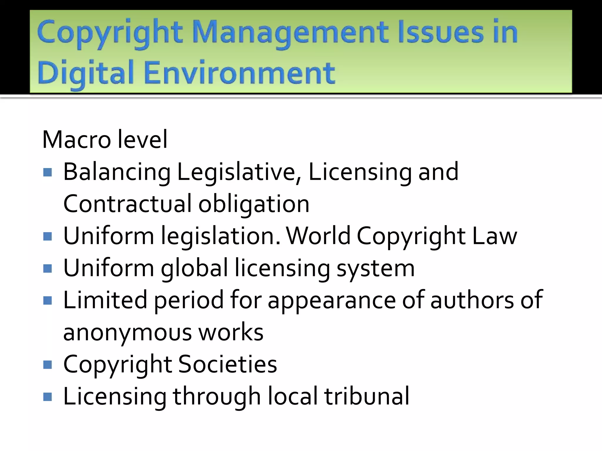 Macro level
 Balancing Legislative, Licensing and
Contractual obligation
 Uniform legislation.World Copyright Law
 Uniform global licensing system
 Limited period for appearance of authors of
anonymous works
 Copyright Societies
 Licensing through local tribunal
 