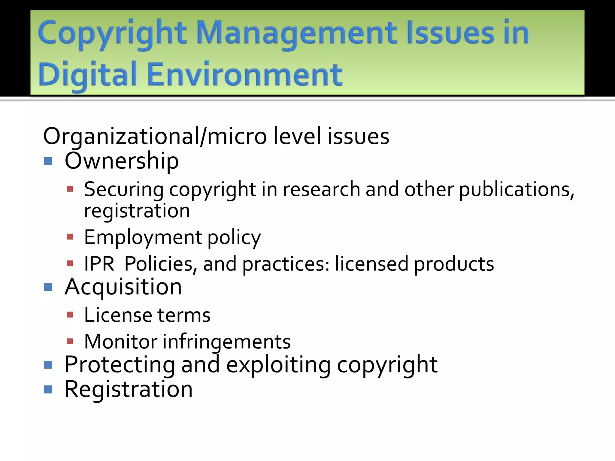 Organizational/micro level issues
 Ownership
 Securing copyright in research and other publications,
registration
 Employment policy
 IPR Policies, and practices: licensed products
 Acquisition
 License terms
 Monitor infringements
 Protecting and exploiting copyright
 Registration
 