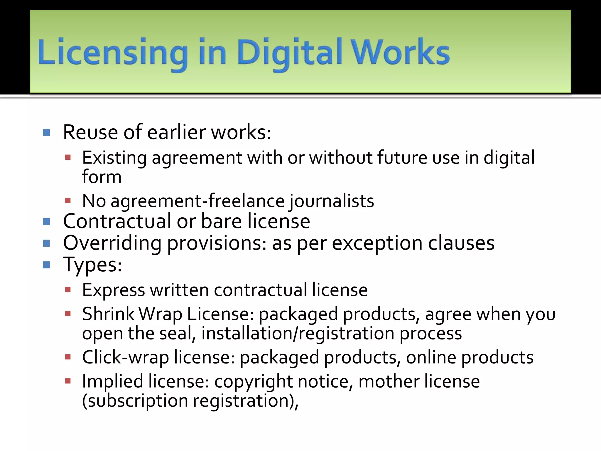  Reuse of earlier works:
 Existing agreement with or without future use in digital
form
 No agreement-freelance journalists
 Contractual or bare license
 Overriding provisions: as per exception clauses
 Types:
 Express written contractual license
 ShrinkWrap License: packaged products, agree when you
open the seal, installation/registration process
 Click-wrap license: packaged products, online products
 Implied license: copyright notice, mother license
(subscription registration),
 