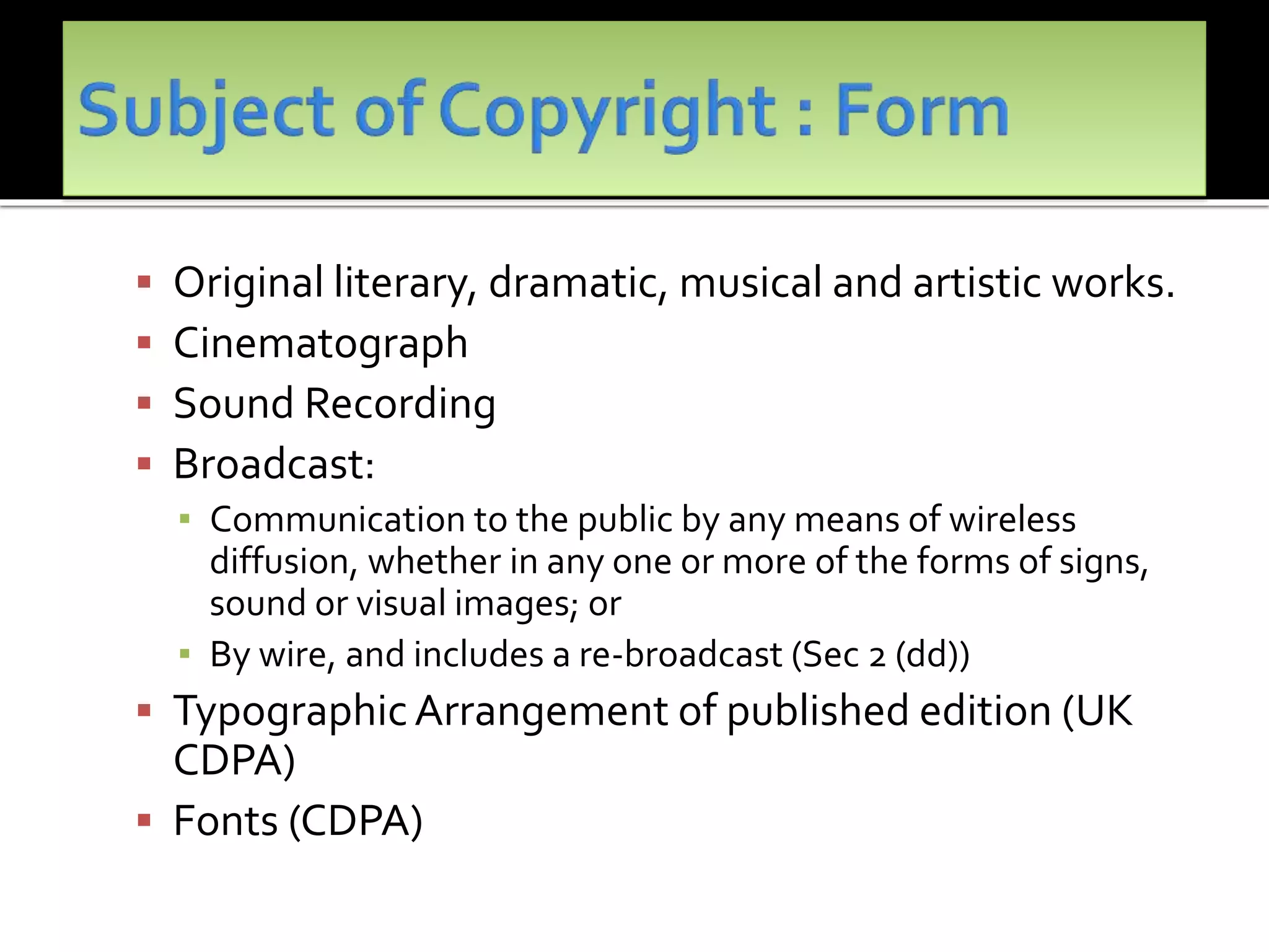  Original literary, dramatic, musical and artistic works.
 Cinematograph
 Sound Recording
 Broadcast:
▪ Communication to the public by any means of wireless
diffusion, whether in any one or more of the forms of signs,
sound or visual images; or
▪ By wire, and includes a re-broadcast (Sec 2 (dd))
 TypographicArrangement of published edition (UK
CDPA)
 Fonts (CDPA)
 