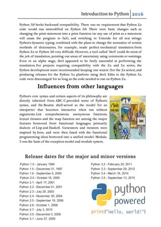 Introduction to Python 2016
Python 3.0 broke backward compatibility. There was no requirement that Python 2.x
code would run unmodified on Python 3.0. There were basic changes such as
changing the print statement into a print function (so any use of print as a statement
will cause the program to fail), and switching to Unicode for all text strings.
Python's dynamic typing combined with the plans to change the semantics of certain
methods of dictionaries, for example, made perfect mechanical translation from
Python 2.x to Python 3.0 very difficult. However, a tool called "2to3" could do most of
the job of translation, pointing out areas of uncertainty using comments or warnings.
Even in an alpha stage, 2to3 appeared to be fairly successful at performing the
translation. For projects requiring compatibility with the 2.x and 3.x series, the
Python development team recommended keeping one source (for the 2.x series), and
producing releases for the Python 3.x platform using 2to3. Edits to the Python 3.x
code were discouraged for so long as the code needed to run on Python 2.x.
Influences from other languages
Python's core syntax and certain aspects of its philosophy are
directly inherited from ABC. C provided some of Python's
syntax, and the Bourne shell served as the model for an
interpreter that becomes interactive when run without
arguments. List comprehensions, anonymous functions,
lexical closures and the map function are among the major
features borrowed from functional languages, primarily
dialects of Lisp and Haskell. Generators and iterators were
inspired by Icon, and were then fused with the functional
programming ideas borrowed into a unified model. Modula-
3 was the basis of the exception model and module system.
Release dates for the major and minor versions
Python 1.0 - January 1994
Python 1.5 - December 31, 1997
Python 1.6 - September 5, 2000
Python 2.0 - October 16, 2000
Python 2.1 - April 17, 2001
Python 2.2 - December 21, 2001
Python 2.3 - July 29, 2003
Python 2.4 - November 30, 2004
Python 2.5 - September 19, 2006
Python 2.6 - October 1, 2008
Python 2.7 - July 3, 2010
Python 3.0 - December 3, 2008
Python 3.1 - June 27, 2009
Python 3.2 - February 20, 2011
Python 3.3 - September 29, 2012
Python 3.4 - March 16, 2014
Python 3.5 - September 13, 2015
 