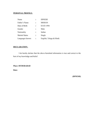 PERSONAL PROFILE:
Name : DINESH
Father’s Name : MOHAN
Date of Birth : 03-03-1994
Gender : Male
Nationality : Indian
Marital Status : Single
Languages known : English, Telugu & Hindi.
DECLARATION:
I do hereby declare that the above-furnished information is true and correct to the
best of my knowledge and belief.
Place: HYDERABAD
Date:
(DINESH)
 