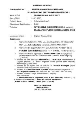 CURRICULUM VITAE
Post Applied for AGM/SR.MANAGER-MAINTENANCE
[PLANT& HEAVY EARTHMOVING EQUIPMENT ]
Name in Full : GURRAPU PAUL SUNIL DUTT
Date of Birth : 24-05-1965
Father’s Name : G. Raja Rao (Late)
Educational Qualification : S.S.C
Technical : AUTOMOBILE ENGINEERING (10+2 pattern)
GRADUATE DIPLOMA IN MECHAINICAL ENGG
Languages known : English, Telugu, Hindi.
Experience:
1. Worked in Automotive MFRs Ltd., Visakhapatnam, A.P (Dealers for
M&M Ltd., Ashok Leyland vehicles).1984-85 AND1993-94
2. Worked in Sri Gopal Automotive Ltd., Kakinada, A.P.1994-96 AS
SERVICE SUPERVISOR (Dealers For M & M Ltd., Tractor Division).
3. Worked in Mithra agencies as WORKS MANAGER at Vijayawada
(Authorized Dealers for Eicher LCV and Cummins diesel engines).
[1997-98]
4. Worked as site package MECHANICAL INCHARGE maintenance in
Gayatri projects Ltd. SRSP Irrigation works (World Bank Project),
Karimnagar.[1999-2004]
5. worked as J.S.hydro tech in Cuttack as Branch Manager (wipro
infrastructure engg limited 2005-2007)
6. Worked as in ITD-ITD CEM JV,DMRC Project,DELHI-Gurgaon BC-21
As a superintendent –MECHANICAL AT LG-1(DEC-2007 to 2009)
7. Worked Vineeth Singh Construction Company
PVT Limited as
a Senior Mechnical Engineer(Plant & MACHINARY), Bilaspur (CG)
8. worked in (ASHOK LEYLAND) AS DEPOT MANAGER-
[ KHANJAWLA DEPOT ] DELHI [2012-2014]
SPECIALISTATION
HYDRAULICS
[WIPRO INFRA ENGG]
 
