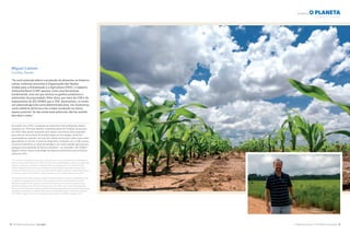 A Natureza Importa I The Nature Conservancy 19
ALIMENTA o PLANETA
18 The Nature Conservancy I tnc.org.br
Miguel Calmon
Curitiba, Paraná
“Se você pretende dobrar a produção de alimentos na América
Latina, conforme preconiza a Organização das Nações
Unidas para a Alimentação e a Agricultura (FAO), o Cadastro
Ambiental Rural (CAR) aparece como uma ferramenta
fundamental, uma vez que otimiza os ganhos produtivos e
ambientais da propriedade. Além disso, por meio do CAR e do
mapeamento de GO ZONES que a TNC desenvolveu, se existe
um potencial agrícola numa determinada área, nós mostramos
como utilizá-la de forma a ter a maior produção no menor
espaço possível. Se não existe esse potencial, não faz sentido
derrubar a mata.”
De acordo com a FAO, a produção de alimentos e biocombustíveis deverá
aumentar em 70% para atender a demanda global de 9 bilhões de pessoas
em 2050. Mas apesar de grande parte desse crescimento estar projetado
para decorrer do aumento de produtividade por tecnologias, ainda há a
necessidade de expandir cerca de 120 milhões de hectares sobre novas áreas
agricultáveis no mundo. A partir do diagnóstico realizado com o CAR, tornou-
se possível identificar as áreas de pastagem com maior aptidão agrícola para
assegurar essa expansão de forma sustentável – as chamadas “GO ZONES”.
Miguel Calmon liderou a estratégia de Segurança Alimentar para a América
Latina em 2012.
“If you intend to double food production in Latin America, as recommended by the United Nations
Food and Agriculture Organization (FAO), the Rural Environmental Registry (CAR) is a fundamental
tool since it optimizes a property’s productive and environmental gains. The CAR and the GO
ZONES mapping that the Conservancy developed in Brazil pinpoint areas that have agricultural
potential and show how they can be used to generate the largest production in the smallest areas. If
an area has no agricultural potential, it does not make sense to cut down the forest around it.”
According to the FAO, the production of foods and biofuels needs to increase by 70 percent in order
to respond to the global demand of the 9 billion people expected to inhabit the planet by 2050.
Although a large part of this growth is projected to be the result of an increase in productivity by
technological means, there will still be a need for over 296 million acres of new farmland globally.
Data now in the CAR system makes it possible to identify grazing areas with the greatest agricultural
potential, ensuring that any expansion takes place in a sustainable manner– these areas are called
“GO ZONES.” Miguel Calmon led Conservancy’s Latin America Food Safety Strategy in 2012.
NOURISHES the planet
Paragominas
©José Benito Guerrero / TNC
©Rui Rezende
Corn Field, Western Bahia
Milharal, Oeste da Bahia
 