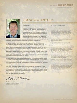 Caros leitores,
Muito obrigado por seu compromisso com a The Nature
Conservancy (TNC) em 2012. Estou orgulhoso das
conquistas alcançadas ao longo do ano passado. Nosso
trabalho assegurou a proteção de algumas das terras
e águas mais valiosas do planeta. Pudemos influenciar
políticas, legislações e investimentos governamentais
importantes para a conservação, o que fortaleceu os
sistemas naturais que sustentam a nossa prosperidade
e nosso bem-estar, e ampliar nosso apoio à conservação, desenvolvendo novas parcerias com a
comunidade científica, com o setor empresarial e com pessoas no mundo todo.
Tão significativo quanto esses resultados é o fato de que todos na TNC – funcionários,
voluntários e parceiros – se uniram na elaboração de um plano ambicioso, porém viável, que
estimula nossa missão de conservação em um mundo em constante transformação. Juntos,
temos o compromisso de trabalhar em uma nova escala, refletida neste relatório, que destaca
as soluções amplas que definem nosso trabalho. Primeiro, protegemos e restauramos áreas
naturais importantes. Segundo, capacitamos pessoas, governos e empresas para que tenham
as ferramentas necessárias à tomada de decisões mais inteligentes e rentáveis em relação ao
tratamento e o uso dados à natureza. E, como resultado de todo esse esforço, atrairemos mais
pessoas para a conservação, já que, para a TNC, a natureza não é um tema especial, mas algo do
interesse de todos que compartilham este mundo.
Estima-se que em 2050 nosso planeta terá que abastecer 9 bilhões de pessoas. Esse número
é quase três vezes maior do que a população mundial na época da fundação da TNC, em 1951.
Futuramente, o aumento da demanda por alimentos, espaço, energia e água, somado aos
impactos das mudanças climáticas, irá sobrecarregar os recursos do nosso planeta de maneira
nunca vista.
Ainda assim, continuamos esperançosos. Lançando mão de uma abordagem única – que
combina ciência, parcerias diversas, inovação, gestão de negócios, pensamento ousado e foco
em resultados tangíveis e duradouros –, estamos certos de que será possível alcançar nossos
objetivos. Podemos mobilizar recursos, temos experiência e habilidade e temos vocês, nossos
apoiadores, que nos ajudaram a ser a organização que somos hoje. Juntos, podemos salvar as
terras e as águas das quais a vida depende.
A Natureza Importa I The Nature Conservancy 1
Dear Nature Conservancy Supporter,
Thank you very much for your commitment to The Nature
Conservancy this past year. I am very proud of what we
accomplished together in 2012. We ensured the long-term
protection of some of the world’s most valuable lands and
waters. We influenced important conservation policies,
legislation and government investments that will strengthen the
natural systems that underpin our prosperity and well-being.
And we broadened support for conservation, developing new
partnerships with the science community, business sector and
general public around the world.
Just as significant, everyone at the Conservancy—staff,
volunteer leaders and partners—came together to agree
on an ambitious but achievable plan for how we pursue our
conservation mission in a rapidly changing world. Together
we have committed to work at a whole new scale. You’ll see
this new framework reflected in “The Year in Conservation”
achievements that follow, which highlight the broad solutions
that will define our work. First, we protect and restore
important natural areas. Second, we equip people, governments
and businesses with the tools to make better, smarter, more
cost-effective decisions about the way they treat and use
nature. Finally, we will grow the constituency for conservation,
demonstrating that nature is not a special interest, but matters
to everyone with whom we share this planet.
By 2050, the planet will need to support an estimated 9 billion
people. That’s nearly three times the global population at the
time of the Conservancy’s founding in 1951. Looking ahead,
soaring demand for food, space, energy and water, coupled with
the impacts of climate change, will strain our planet’s resources
like never before. Yet we remain hopeful. Through our unique
combination of science, partnerships, innovation, business
skills, bold thinking and focus on tangible, lasting results, we
can achieve our goals. We can marshal the resources, we have
the experience and skill, and we have you—our supporters—
who have made us the organization we are today. Together, we
can save the lands and waters on which all life depends.
MENSAGEM Do PRESIDENTE
A MESSAGE FROM THE PRESIDENT
Um novo capítulo
A NEW CHAPTER
Mark R. Tercek
Presidente e Diretor Executivo
President and Chief Executive Officer
©DaveLauridsen
 