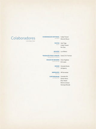 Colaboradores
CONTRIBUTORS
Cadija Tissiani
Marcelo Moura
Ayla Tiago
Cadija Tissiani
Peri Dias
Luiz Ribeiro
Greta E. M. Trotman
Clara Angeleas
Erik Lopes
Amanda Davies
Ad.Agency
AR Fernandez
Grazielle Dib
Daniel Aleixo
Elisa Yokota
Marina Campos
Henrique Bracale
COORDENAÇÃO EDITORIAL
TEXTOS
REVISÃO
TRADUÇÃO PARA O INGLÊS
EDIÇÃO DE IMAGENS
DESIGN
IMPRESSÃO
CONTRIBUIRAM
EDITORIAL
ESSAYS
TEXT EDITOR
TRANSLATION TO ENGLISH
PHOTO EDITORS
DESIGN
PRINTING
CONTRIBUTORS
 