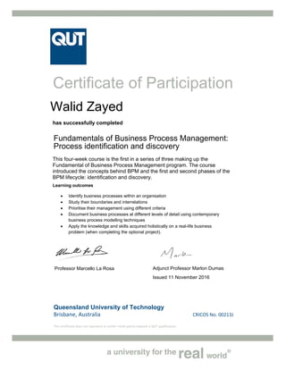 Queensland University of Technology
Brisbane, Australia   CRICOS No. 00213J 
This certificate does not represent or confer credit points towards a QUT qualification. 
Certificate of Participation
has successfully completed
Fundamentals of Business Process Management:
Process identification and discovery
This four-week course is the first in a series of three making up the
Fundamental of Business Process Management program. The course
introduced the concepts behind BPM and the first and second phases of the
BPM lifecycle: identification and discovery.
Learning outcomes
 Identify business processes within an organisation
 Study their boundaries and interrelations
 Prioritise their management using different criteria
 Document business processes at different levels of detail using contemporary
business process modelling techniques
 Apply the knowledge and skills acquired holistically on a real-life business
problem (when completing the optional project).
Professor Marcello La Rosa Adjunct Professor Marlon Dumas
Issued 11 November 2016
Walid Zayed
 