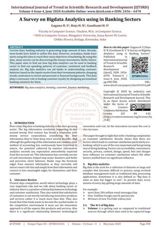 International Journal of Trend in Scientific Research and Development (IJTSRD)
Volume 4 Issue 4, June 2020 Available Online: www.ijtsrd.com e-ISSN: 2456 – 6470
@ IJTSRD | Unique Paper ID – IJTSRD31016 | Volume – 4 | Issue – 4 | May-June 2020 Page 498
A Survey on Bigdata Analytics using in Banking Sectors
Gagana H. S1, Roja H. N2, Gouthami H. S1
1Faculty in Computer Science, 2Student, M.Sc. in Computer Science,
1,2DOS in Computer Science, Mangalore University, Jnana Kaveri PG Centre,
Chikka Aluvara, Kodagu, Karnataka, India
ABSTRACT
Current days, banking industry is generating large amount of data. Already,
most banks have failed to utilize this data. However, nowadays, banks have
starts using this data to reach their main objectives ofmarketing.Byusingthis
data, many secrets can be discovering like money movements, thefts, failure.
This paper aims to find out how big data analytics can be used in banking
sector to find out spending patterns of customer, sentiment and feedback
analysis etc. Big data analytics can aid banks in understanding customer
behavior based on the inputsreceivefromtheirinvestmentpatterns,shopping
trends, motivation to invest and personal or financial backgrounds. This data
plays a necessary role in leading customer loyalty by designing personalized
banking solutions for them.
KEYWORDS: Big data analytics, banking, customer, finance, marketing
How to cite this paper: Gagana H. S | Roja
H. N | Gouthami H. S "A Survey on Bigdata
Analytics using in Banking Sectors"
Published in
International Journal
of Trend in Scientific
Research and
Development
(ijtsrd), ISSN: 2456-
6470, Volume-4 |
Issue-4, June 2020,
pp.498-500, URL:
www.ijtsrd.com/papers/ijtsrd31016.pdf
Copyright © 2020 by author(s) and
International Journal ofTrendinScientific
Research and Development Journal. This
is an Open Access article distributed
under the terms of
the Creative
CommonsAttribution
License (CC BY 4.0)
(http://creativecommons.org/licenses/by
/4.0)
1. INTRODUCTION
Now a days Big data in banking industry is the ever-growing
sector. The big information revolution happening in and
around twenty first century has found a resonance with
money service corporations, considering the dear
information they’ve been keep since several decades. And
although the gatheringofthisinformation wasrandom,since
method of accounting has continuously been historical in
nature, the potential unbarred by massive information
analytics exceeds any expectation antecedently expected
from this account set. This information has currentlysecrets
of cash movements, helped stop major disasters and thefts
and perceives client behavior. Banks reap the foremost
edges from massive information as they currently will
extract smart info fast andsimplyfromtheirinformation and
convert it into meaningful edges for themselves and their
customer
2. Literature Review
Present days competitive world where technology plays a
very important role and we talk about banking sector or
industry there is a positive relationship betweentechnology
and customer satisfaction. They also stated that satisfaction
of customers is not merely introducing innovative products
and services rather it is much more than that. They also
found that if the bank wants to become the market leader in
the competitive environment it must use the innovation
approach in all the aspects like products and services. Also
there is a significant relationship between technological
innovation and cost. As the innovation increase the cost is
also increase.
This paper brought to light that with e-banking complexities
on customer satisfaction. Results shows that there are
factors which leads to customersatisfactionparticularlyine-
banking, which is one of the very importantandfastgrowing
way of doing banking. Factors are accessibility,convenience,
security, privacy, content, design, speed, fees and charges
have influence on customer satisfaction where the other
factors notified have no significant influence.
3. Big data analytics
Big data is the term for a collection of datasets so large and
complex that becomes difficult to process using on-hand
database management tools or traditional data processing
applications. Sometimes it is also defined as “Big data is
same as data but bigger in size”. In present days every
minute of every day getting large amounts of data.
For example:
more than 204 million email messages/day
Over 2million Google search queries/sec
48 hours of new YouTube videos/min
3.1. The 4v’s of Big data
Volume: it is getting vast as compared to traditional
sources through which data used to be captured large
IJTSRD31016
 