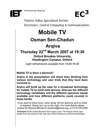 Forthcoming Meeting
Thames Valley Specialised Section
Electronics, Control Computing & Communications
Mobile TV
Osman Sen-Chadun
Arqiva
Thursday 22nd
March 2007 at 19:30
Oxford Brookes University,
Headington Campus, Oxford
Light refreshments available from 19:00-19:30
Mobile TV is there a demand?
Arqiva in the presentation will share their thinking from
various technology and user trials that they have been
involved in.
Arqiva will build up the case for a broadcast technology
for mobile TV to hand held devices. Discuss the different
technology candidates and the different spectrum bands
available and how different platforms could co-exist in
these bands.
If you want to know more, come along. All are welcome and no ticket
is required. Simply turn up on the night. For more details please
contact Dr Richard Mitchell at rjmitchell@theiet.org, or 0118 378 6790
Directions Enter Oxford Brookes from Gypsy Lane. The lecture will be sign-
posted from the entrance hall. See http://www.brookes.ac.uk/findus/headington
 