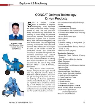 Equipment & Machinery
NBM&CW NOVEMBER 2015 35
S
ince its inception, CONCAT
INDIA is committed to engineer
technologically sound equipment
for building construction industry. Strongly
backed by latest and core production
facility and team industry professionals, the
company is known among the prominent
manufacturers, exporters, and suppliers of
construction equipment such as Concrete
Mixing Plant, Automatic Batching Plant, and
more allied machines. “As a core engineering
company, we incorporate our rich industrial
expertise, skills, and innovative technologies
to come up with coveted solutions for
construction industry. Our construction
machinery is designed and engineered for
consistent performance, long functional
life, reliability and negligible maintenance.
We reach customer satisfaction by offering
them technical excellence and customized
solutions,” says Mr. Uttam S. Negi, Chief
Executive Officer – Sales & Marketing,
Concat India.
Talking about the product customization,
he says, “Our products are in great demand
with many high-end corporate clients in
North-West and North-East India, from where
we get repeat-regular business, and now
are exploring new business opportunities
with like-minded friends. For us, all orders
are important, and we consider no order as
big or small. Whether our customers have
requirement for a small or a large order, we’re
well positioned to customize the shipment to
suit their specific individual requirements.”
CONCAT Delivers Technology-
Driven Products
Our in-house manufactured product range
includes:
Concrete Machinery
1.Concrete Mixers (Standard)
2.Concrete Mixers (with Hydraulic Hopper)
3.Concrete Mixers Mobile Hoist Two Leg/
Four Leg Type
4.Builder Hoist or Fixed Hoist
5.Monkey Hoist
6.Pan Mixer
7.Concrete Batching & Mixing Plants (15
cum to 60 cum)
8.Concrete Mini Mobile Batching Plants (10
cum to 15 cum)
9.Silos for Cement & Fly Ash
Construction Equipment
1.Suspended Work Platforms (Powered
Cradles)
2.Steel Bar Cutting & Bending Machine
3.Earth Compactors
4.Concrete Cutter
5.Vibratory/Rotary Sand Screening Machine
6.Vibrating Table
7.Concrete Bucket
8.Mechanical/Digital Weigh Batcher
9.Cube Testing Machine & Cube Mold
10. Walk Behind Vibratory Roller
11. Power Trowel cum Floater
12. Vibrator & Nozzle
13. Screed Vibrator
14. Spare parts for above…
For further details please contact:
Mobile: +919811314558, 991048974
E-mail: usnegi17@gmail.com
concatindia@gmail.com
Web: www.concatindia.com
Mr. Uttam S. Negi
Chief Executive Officer
– Sales & Marketing
CONCAT India
 