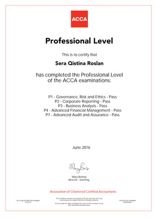 P1 - Governance, Risk and Ethics - Pass
P2 - Corporate Reporting - Pass
P3 - Business Analysis - Pass
P4 - Advanced Financial Management - Pass
P7 - Advanced Audit and Assurance - Pass
Sera Qistina Roslan
Professional Level
This is to certify that
has completed the Professional Level
of the ACCA examinations:
ACCA REGISTRATION NUMBER
2163719
CERTIFICATE NUMBER
34785050267
This Certificate remains the property of ACCA and must not in any
circumstances be copied, altered or otherwise defaced.
ACCA retains the right to demand the return of this certificate at any
time and without giving reason.
Association of Chartered Certified Accountants
June 2016
director - learning
Mary Bishop
 