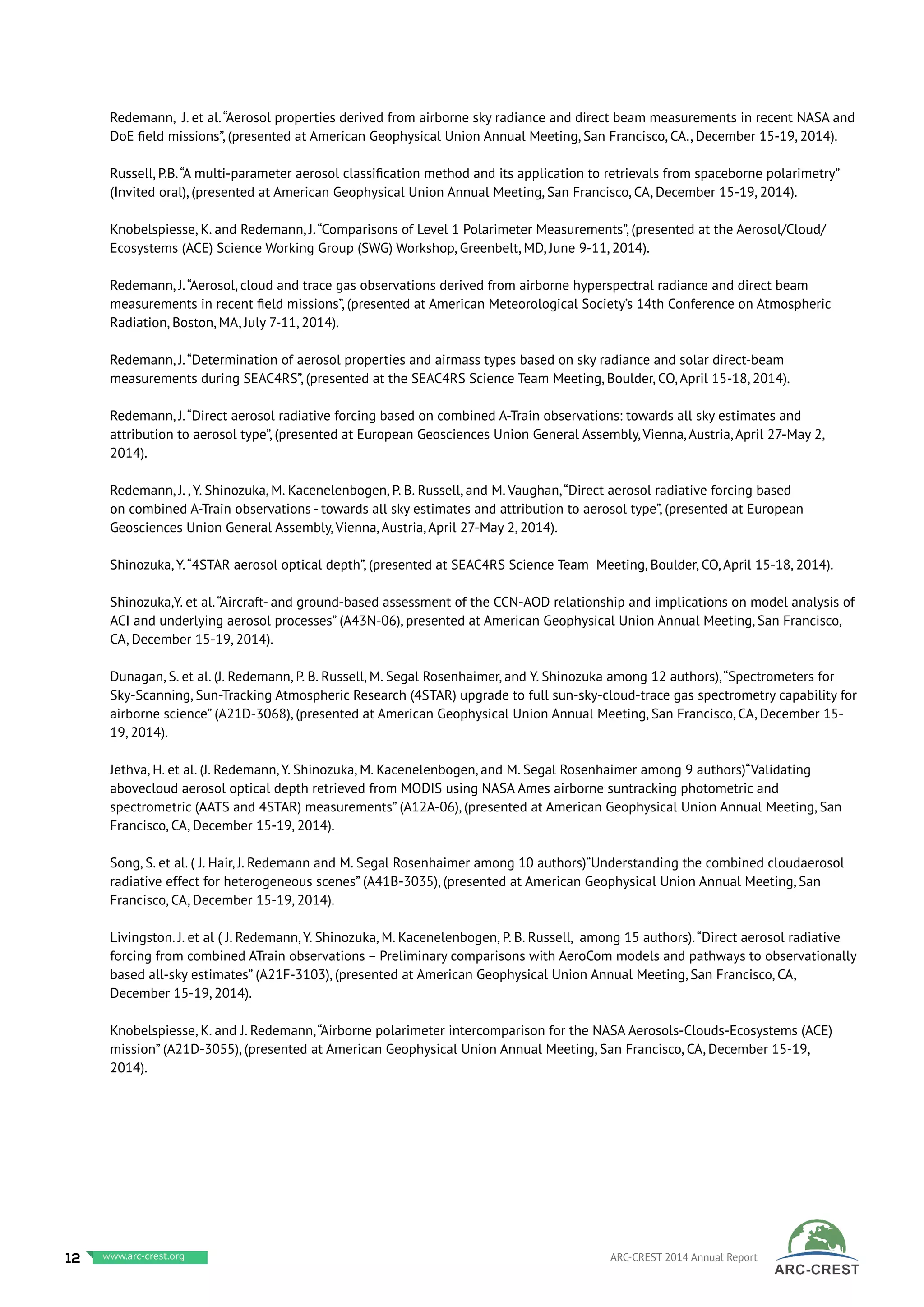 Redemann, J. et al.“Aerosol properties derived from airborne sky radiance and direct beam measurements in recent NASA and
DoE field missions”, (presented at American Geophysical Union Annual Meeting, San Francisco, CA., December 15-19, 2014).
Russell, P.B.“A multi-parameter aerosol classification method and its application to retrievals from spaceborne polarimetry”
(Invited oral), (presented at American Geophysical Union Annual Meeting, San Francisco, CA, December 15-19, 2014).
Knobelspiesse, K. and Redemann, J.“Comparisons of Level 1 Polarimeter Measurements”, (presented at the Aerosol/Cloud/
Ecosystems (ACE) Science Working Group (SWG) Workshop, Greenbelt, MD, June 9-11, 2014).
Redemann, J.“Aerosol, cloud and trace gas observations derived from airborne hyperspectral radiance and direct beam
measurements in recent field missions”, (presented at American Meteorological Society’s 14th Conference on Atmospheric
Radiation, Boston, MA, July 7-11, 2014).
Redemann, J.“Determination of aerosol properties and airmass types based on sky radiance and solar direct-beam
measurements during SEAC4RS”, (presented at the SEAC4RS Science Team Meeting, Boulder, CO, April 15-18, 2014).
Redemann, J.“Direct aerosol radiative forcing based on combined A-Train observations: towards all sky estimates and
attribution to aerosol type”, (presented at European Geosciences Union General Assembly, Vienna, Austria, April 27-May 2,
2014).
Redemann, J. , Y. Shinozuka, M. Kacenelenbogen, P. B. Russell, and M. Vaughan,“Direct aerosol radiative forcing based
on combined A-Train observations - towards all sky estimates and attribution to aerosol type”, (presented at European
Geosciences Union General Assembly, Vienna, Austria, April 27-May 2, 2014).
Shinozuka, Y.“4STAR aerosol optical depth”, (presented at SEAC4RS Science Team Meeting, Boulder, CO, April 15-18, 2014).
Shinozuka,Y. et al.“Aircraft- and ground-based assessment of the CCN-AOD relationship and implications on model analysis of
ACI and underlying aerosol processes” (A43N-06), presented at American Geophysical Union Annual Meeting, San Francisco,
CA, December 15-19, 2014).
Dunagan, S. et al. (J. Redemann, P. B. Russell, M. Segal Rosenhaimer, and Y. Shinozuka among 12 authors),“Spectrometers for
Sky-Scanning, Sun-Tracking Atmospheric Research (4STAR) upgrade to full sun-sky-cloud-trace gas spectrometry capability for
airborne science” (A21D-3068), (presented at American Geophysical Union Annual Meeting, San Francisco, CA, December 15-
19, 2014).
Jethva, H. et al. (J. Redemann, Y. Shinozuka, M. Kacenelenbogen, and M. Segal Rosenhaimer among 9 authors)“Validating
abovecloud aerosol optical depth retrieved from MODIS using NASA Ames airborne suntracking photometric and
spectrometric (AATS and 4STAR) measurements” (A12A-06), (presented at American Geophysical Union Annual Meeting, San
Francisco, CA, December 15-19, 2014).
Song, S. et al. ( J. Hair, J. Redemann and M. Segal Rosenhaimer among 10 authors)“Understanding the combined cloudaerosol
radiative effect for heterogeneous scenes” (A41B-3035), (presented at American Geophysical Union Annual Meeting, San
Francisco, CA, December 15-19, 2014).
Livingston. J. et al ( J. Redemann, Y. Shinozuka, M. Kacenelenbogen, P. B. Russell, among 15 authors).“Direct aerosol radiative
forcing from combined ATrain observations – Preliminary comparisons with AeroCom models and pathways to observationally
based all-sky estimates” (A21F-3103), (presented at American Geophysical Union Annual Meeting, San Francisco, CA,
December 15-19, 2014).
Knobelspiesse, K. and J. Redemann,“Airborne polarimeter intercomparison for the NASA Aerosols-Clouds-Ecosystems (ACE)
mission” (A21D-3055), (presented at American Geophysical Union Annual Meeting, San Francisco, CA, December 15-19,
2014).
12 www.baeri.org ARC-CREST 2014 Annual Reportwww.arc-crest.org
 