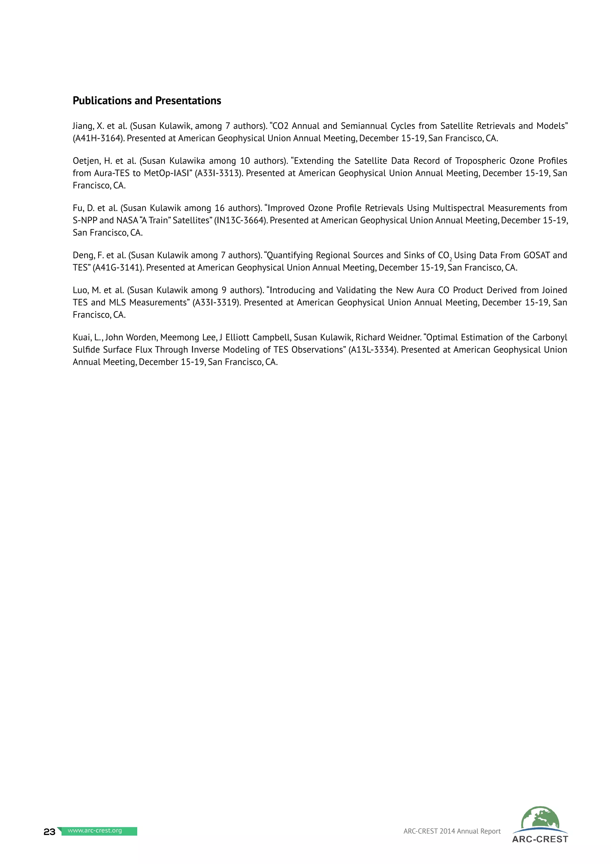 23 www.baeri.org ARC-CREST 2014 Annual Reportwww.arc-crest.org
Publications and Presentations
Jiang, X. et al. (Susan Kulawik, among 7 authors). “CO2 Annual and Semiannual Cycles from Satellite Retrievals and Models”
(A41H-3164). Presented at American Geophysical Union Annual Meeting, December 15-19, San Francisco, CA.
Oetjen, H. et al. (Susan Kulawika among 10 authors). “Extending the Satellite Data Record of Tropospheric Ozone Profiles
from Aura-TES to MetOp-IASI” (A33I-3313). Presented at American Geophysical Union Annual Meeting, December 15-19, San
Francisco, CA.
Fu, D. et al. (Susan Kulawik among 16 authors). “Improved Ozone Profile Retrievals Using Multispectral Measurements from
S-NPP and NASA“A Train” Satellites” (IN13C-3664). Presented at American Geophysical Union Annual Meeting, December 15-19,
San Francisco, CA.
Deng, F. et al. (Susan Kulawik among 7 authors). “Quantifying Regional Sources and Sinks of CO2
Using Data From GOSAT and
TES” (A41G-3141). Presented at American Geophysical Union Annual Meeting, December 15-19, San Francisco, CA.
Luo, M. et al. (Susan Kulawik among 9 authors). “Introducing and Validating the New Aura CO Product Derived from Joined
TES and MLS Measurements” (A33I-3319). Presented at American Geophysical Union Annual Meeting, December 15-19, San
Francisco, CA.
Kuai, L., John Worden, Meemong Lee, J Elliott Campbell, Susan Kulawik, Richard Weidner. “Optimal Estimation of the Carbonyl
Sulfide Surface Flux Through Inverse Modeling of TES Observations” (A13L-3334). Presented at American Geophysical Union
Annual Meeting, December 15-19, San Francisco, CA.
 