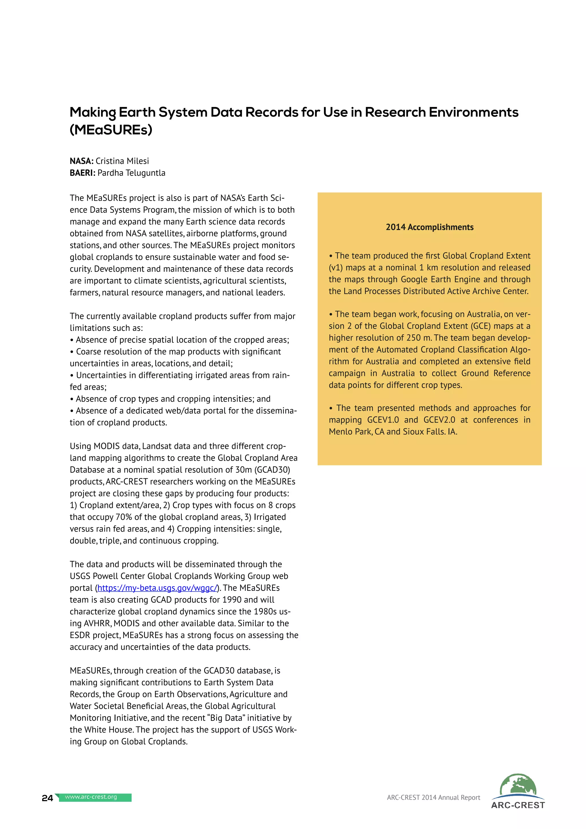 The MEaSUREs project is also is part of NASA’s Earth Sci-
ence Data Systems Program, the mission of which is to both
manage and expand the many Earth science data records
obtained from NASA satellites, airborne platforms, ground
stations, and other sources. The MEaSUREs project monitors
global croplands to ensure sustainable water and food se-
curity. Development and maintenance of these data records
are important to climate scientists, agricultural scientists,
farmers, natural resource managers, and national leaders.
The currently available cropland products suffer from major
limitations such as:
• Absence of precise spatial location of the cropped areas;
• Coarse resolution of the map products with significant
uncertainties in areas, locations, and detail;
• Uncertainties in differentiating irrigated areas from rain-
fed areas;
• Absence of crop types and cropping intensities; and
• Absence of a dedicated web/data portal for the dissemina-
tion of cropland products.
Using MODIS data, Landsat data and three different crop-
land mapping algorithms to create the Global Cropland Area
Database at a nominal spatial resolution of 30m (GCAD30)
products, ARC-CREST researchers working on the MEaSUREs
project are closing these gaps by producing four products:
1) Cropland extent/area, 2) Crop types with focus on 8 crops
that occupy 70% of the global cropland areas, 3) Irrigated
versus rain fed areas, and 4) Cropping intensities: single,
double, triple, and continuous cropping.
The data and products will be disseminated through the
USGS Powell Center Global Croplands Working Group web
portal (https://my-beta.usgs.gov/wggc/). The MEaSUREs
team is also creating GCAD products for 1990 and will
characterize global cropland dynamics since the 1980s us-
ing AVHRR, MODIS and other available data. Similar to the
ESDR project, MEaSUREs has a strong focus on assessing the
accuracy and uncertainties of the data products.
MEaSUREs, through creation of the GCAD30 database, is
making significant contributions to Earth System Data
Records, the Group on Earth Observations, Agriculture and
Water Societal Beneficial Areas, the Global Agricultural
Monitoring Initiative, and the recent “Big Data” initiative by
the White House. The project has the support of USGS Work-
ing Group on Global Croplands.
Making Earth System Data Records for Use in Research Environments
(MEaSUREs)
NASA: Cristina Milesi
BAERI: Pardha Teluguntla
2014 Accomplishments
• The team produced the first Global Cropland Extent
(v1) maps at a nominal 1 km resolution and released
the maps through Google Earth Engine and through
the Land Processes Distributed Active Archive Center.
• The team began work, focusing on Australia, on ver-
sion 2 of the Global Cropland Extent (GCE) maps at a
higher resolution of 250 m. The team began develop-
ment of the Automated Cropland Classification Algo-
rithm for Australia and completed an extensive field
campaign in Australia to collect Ground Reference
data points for different crop types.
• The team presented methods and approaches for
mapping GCEV1.0 and GCEV2.0 at conferences in
Menlo Park, CA and Sioux Falls. IA.
24 www.baeri.org ARC-CREST 2014 Annual Reportwww.arc-crest.org
 
