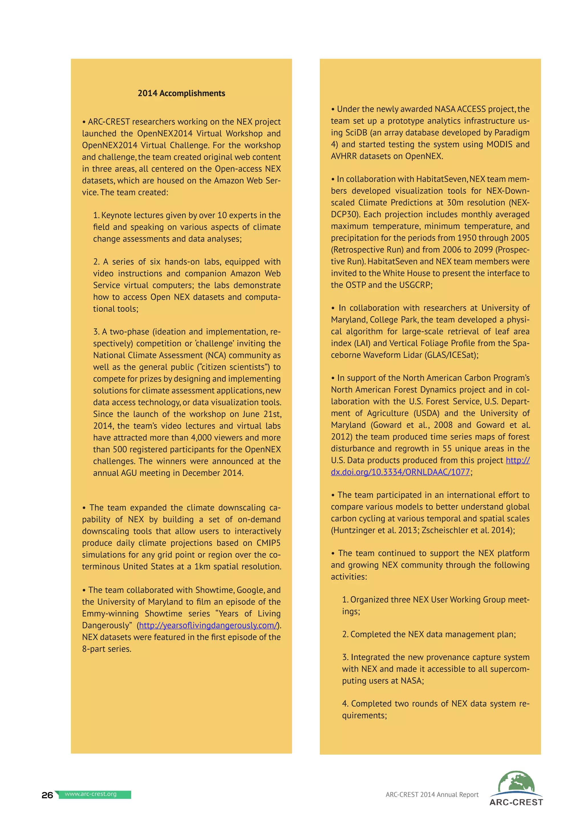 2014 Accomplishments
• ARC-CREST researchers working on the NEX project
launched the OpenNEX2014 Virtual Workshop and
OpenNEX2014 Virtual Challenge. For the workshop
and challenge, the team created original web content
in three areas, all centered on the Open-access NEX
datasets, which are housed on the Amazon Web Ser-
vice. The team created:
1. Keynote lectures given by over 10 experts in the
field and speaking on various aspects of climate
change assessments and data analyses;
2. A series of six hands-on labs, equipped with
video instructions and companion Amazon Web
Service virtual computers; the labs demonstrate
how to access Open NEX datasets and computa-
tional tools;
3. A two-phase (ideation and implementation, re-
spectively) competition or ‘challenge’ inviting the
National Climate Assessment (NCA) community as
well as the general public (“citizen scientists”) to
compete for prizes by designing and implementing
solutions for climate assessment applications,new
data access technology, or data visualization tools.
Since the launch of the workshop on June 21st,
2014, the team’s video lectures and virtual labs
have attracted more than 4,000 viewers and more
than 500 registered participants for the OpenNEX
challenges. The winners were announced at the
annual AGU meeting in December 2014.
• The team expanded the climate downscaling ca-
pability of NEX by building a set of on-demand
downscaling tools that allow users to interactively
produce daily climate projections based on CMIP5
simulations for any grid point or region over the co-
terminous United States at a 1km spatial resolution.
• The team collaborated with Showtime, Google, and
the University of Maryland to film an episode of the
Emmy-winning Showtime series “Years of Living
Dangerously” (http://yearsoflivingdangerously.com/).
NEX datasets were featured in the first episode of the
8-part series.
• Under the newly awarded NASA ACCESS project, the
team set up a prototype analytics infrastructure us-
ing SciDB (an array database developed by Paradigm
4) and started testing the system using MODIS and
AVHRR datasets on OpenNEX.
• In collaboration with HabitatSeven,NEX team mem-
bers developed visualization tools for NEX-Down-
scaled Climate Predictions at 30m resolution (NEX-
DCP30). Each projection includes monthly averaged
maximum temperature, minimum temperature, and
precipitation for the periods from 1950 through 2005
(Retrospective Run) and from 2006 to 2099 (Prospec-
tive Run). HabitatSeven and NEX team members were
invited to the White House to present the interface to
the OSTP and the USGCRP;
• In collaboration with researchers at University of
Maryland, College Park, the team developed a physi-
cal algorithm for large-scale retrieval of leaf area
index (LAI) and Vertical Foliage Profile from the Spa-
ceborne Waveform Lidar (GLAS/ICESat);
• In support of the North American Carbon Program’s
North American Forest Dynamics project and in col-
laboration with the U.S. Forest Service, U.S. Depart-
ment of Agriculture (USDA) and the University of
Maryland (Goward et al., 2008 and Goward et al.
2012) the team produced time series maps of forest
disturbance and regrowth in 55 unique areas in the
U.S. Data products produced from this project http://
dx.doi.org/10.3334/ORNLDAAC/1077;
• The team participated in an international effort to
compare various models to better understand global
carbon cycling at various temporal and spatial scales
(Huntzinger et al. 2013; Zscheischler et al. 2014);
• The team continued to support the NEX platform
and growing NEX community through the following
activities:
1. Organized three NEX User Working Group meet-
ings;
2. Completed the NEX data management plan;
3. Integrated the new provenance capture system
with NEX and made it accessible to all supercom-
puting users at NASA;
4. Completed two rounds of NEX data system re-
quirements;
26 www.baeri.org ARC-CREST 2014 Annual Reportwww.arc-crest.org
 