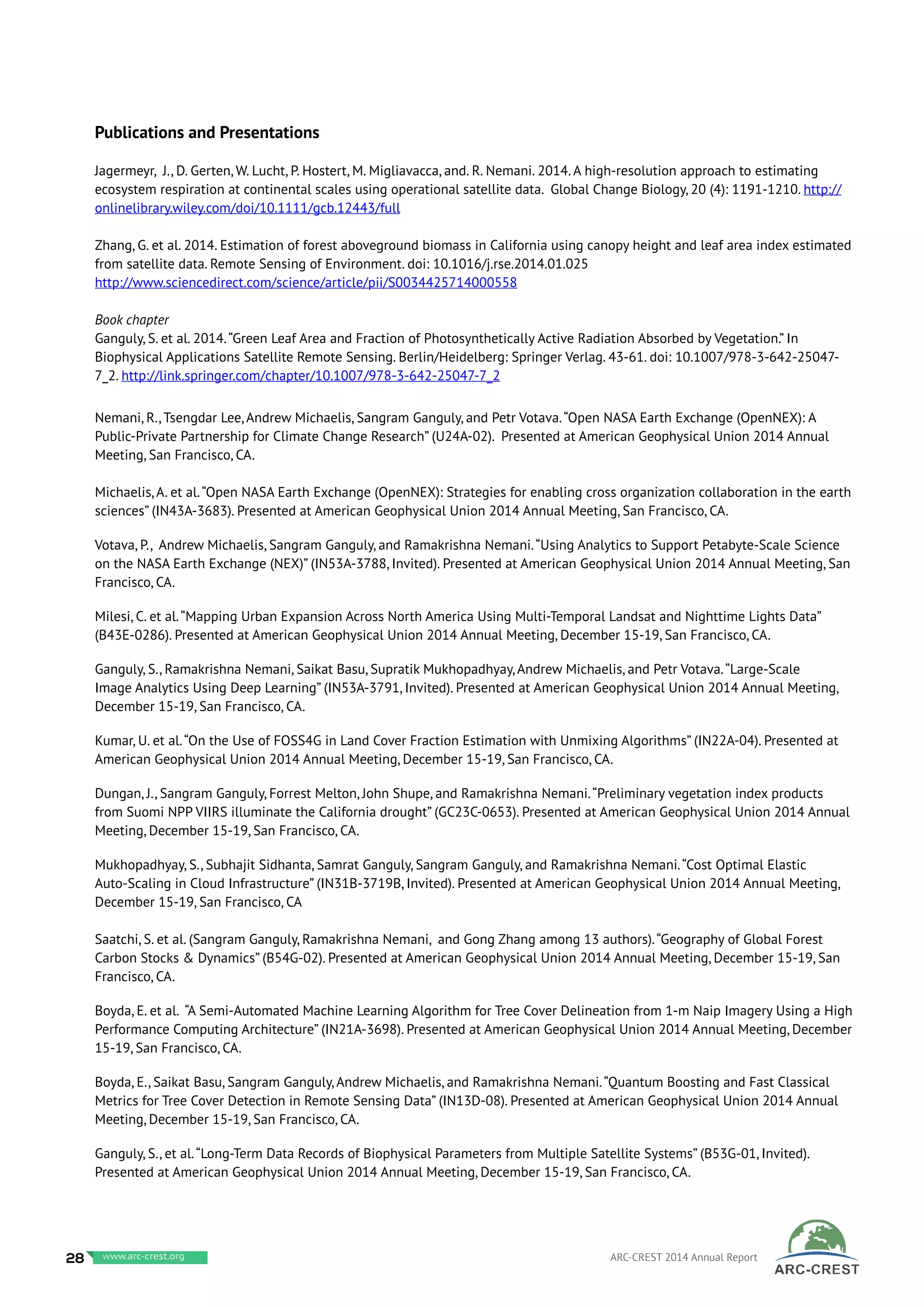 Publications and Presentations
Jagermeyr, J., D. Gerten, W. Lucht, P. Hostert, M. Migliavacca, and. R. Nemani. 2014. A high-resolution approach to estimating
ecosystem respiration at continental scales using operational satellite data. Global Change Biology, 20 (4): 1191-1210. http://
onlinelibrary.wiley.com/doi/10.1111/gcb.12443/full
Zhang, G. et al. 2014. Estimation of forest aboveground biomass in California using canopy height and leaf area index estimated
from satellite data. Remote Sensing of Environment. doi: 10.1016/j.rse.2014.01.025
http://www.sciencedirect.com/science/article/pii/S0034425714000558
Book chapter
Ganguly, S. et al. 2014.“Green Leaf Area and Fraction of Photosynthetically Active Radiation Absorbed by Vegetation.” In
Biophysical Applications Satellite Remote Sensing. Berlin/Heidelberg: Springer Verlag. 43-61. doi: 10.1007/978-3-642-25047-
7_2. http://link.springer.com/chapter/10.1007/978-3-642-25047-7_2
Nemani, R., Tsengdar Lee, Andrew Michaelis, Sangram Ganguly, and Petr Votava.“Open NASA Earth Exchange (OpenNEX): A
Public-Private Partnership for Climate Change Research” (U24A-02). Presented at American Geophysical Union 2014 Annual
Meeting, San Francisco, CA.
Michaelis, A. et al.“Open NASA Earth Exchange (OpenNEX): Strategies for enabling cross organization collaboration in the earth
sciences” (IN43A-3683). Presented at American Geophysical Union 2014 Annual Meeting, San Francisco, CA.
Votava, P., Andrew Michaelis, Sangram Ganguly, and Ramakrishna Nemani.“Using Analytics to Support Petabyte-Scale Science
on the NASA Earth Exchange (NEX)” (IN53A-3788, Invited). Presented at American Geophysical Union 2014 Annual Meeting, San
Francisco, CA.
Milesi, C. et al.“Mapping Urban Expansion Across North America Using Multi-Temporal Landsat and Nighttime Lights Data”
(B43E-0286). Presented at American Geophysical Union 2014 Annual Meeting, December 15-19, San Francisco, CA.
Ganguly, S., Ramakrishna Nemani, Saikat Basu, Supratik Mukhopadhyay, Andrew Michaelis, and Petr Votava.“Large-Scale
Image Analytics Using Deep Learning” (IN53A-3791, Invited). Presented at American Geophysical Union 2014 Annual Meeting,
December 15-19, San Francisco, CA.
Kumar, U. et al.“On the Use of FOSS4G in Land Cover Fraction Estimation with Unmixing Algorithms” (IN22A-04). Presented at
American Geophysical Union 2014 Annual Meeting, December 15-19, San Francisco, CA.
Dungan, J., Sangram Ganguly, Forrest Melton, John Shupe, and Ramakrishna Nemani.“Preliminary vegetation index products
from Suomi NPP VIIRS illuminate the California drought” (GC23C-0653). Presented at American Geophysical Union 2014 Annual
Meeting, December 15-19, San Francisco, CA.
Mukhopadhyay, S., Subhajit Sidhanta, Samrat Ganguly, Sangram Ganguly, and Ramakrishna Nemani.“Cost Optimal Elastic
Auto-Scaling in Cloud Infrastructure” (IN31B-3719B, Invited). Presented at American Geophysical Union 2014 Annual Meeting,
December 15-19, San Francisco, CA
Saatchi, S. et al. (Sangram Ganguly, Ramakrishna Nemani, and Gong Zhang among 13 authors).“Geography of Global Forest
Carbon Stocks & Dynamics” (B54G-02). Presented at American Geophysical Union 2014 Annual Meeting, December 15-19, San
Francisco, CA.
Boyda, E. et al. “A Semi-Automated Machine Learning Algorithm for Tree Cover Delineation from 1-m Naip Imagery Using a High
Performance Computing Architecture” (IN21A-3698). Presented at American Geophysical Union 2014 Annual Meeting, December
15-19, San Francisco, CA.
Boyda, E., Saikat Basu, Sangram Ganguly, Andrew Michaelis, and Ramakrishna Nemani.“Quantum Boosting and Fast Classical
Metrics for Tree Cover Detection in Remote Sensing Data” (IN13D-08). Presented at American Geophysical Union 2014 Annual
Meeting, December 15-19, San Francisco, CA.
Ganguly, S., et al.“Long-Term Data Records of Biophysical Parameters from Multiple Satellite Systems” (B53G-01, Invited).
Presented at American Geophysical Union 2014 Annual Meeting, December 15-19, San Francisco, CA.
28 www.baeri.org ARC-CREST 2014 Annual Reportwww.arc-crest.org
 