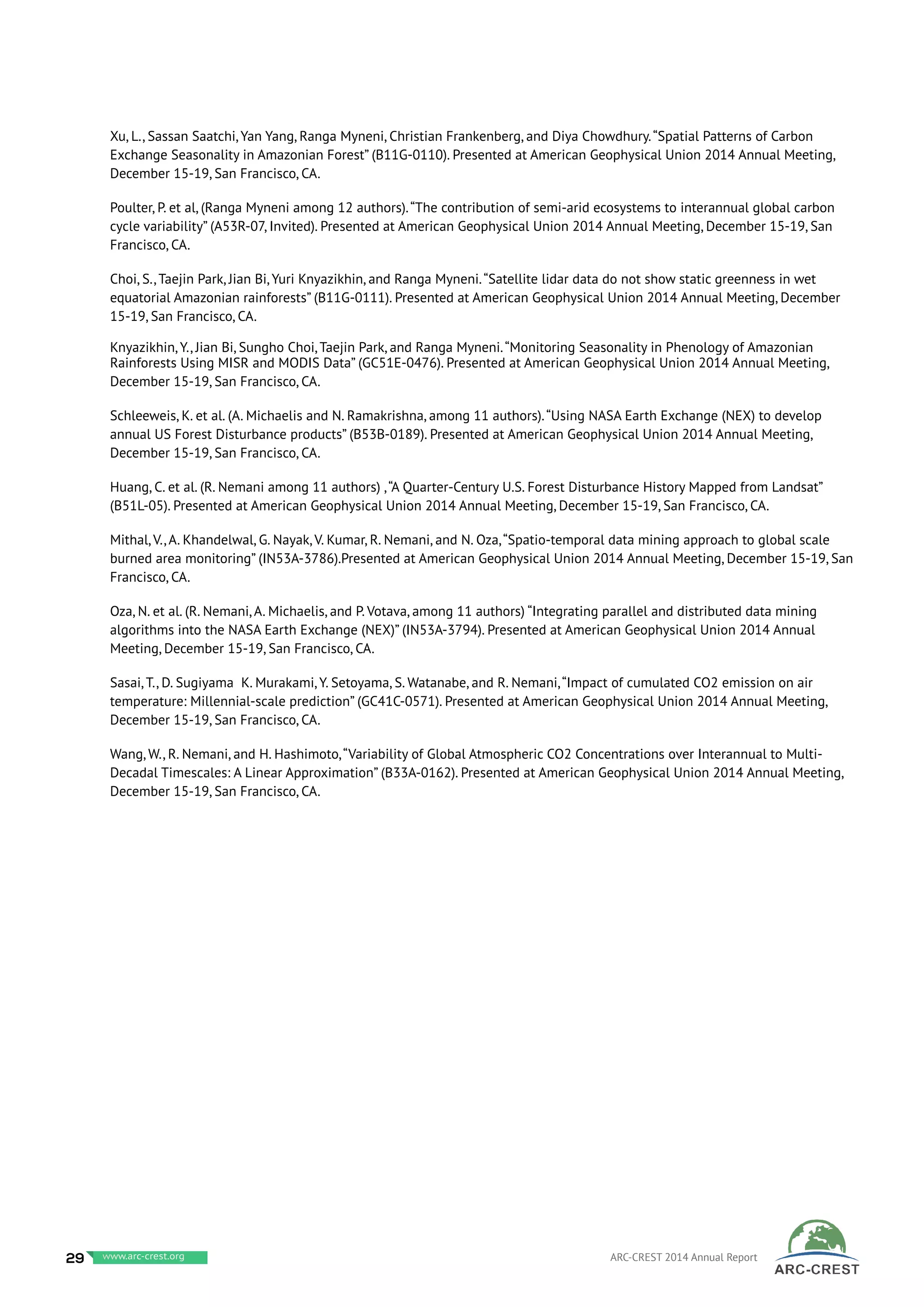 Xu, L., Sassan Saatchi, Yan Yang, Ranga Myneni, Christian Frankenberg, and Diya Chowdhury.“Spatial Patterns of Carbon
Exchange Seasonality in Amazonian Forest” (B11G-0110). Presented at American Geophysical Union 2014 Annual Meeting,
December 15-19, San Francisco, CA.
Poulter, P. et al, (Ranga Myneni among 12 authors).“The contribution of semi-arid ecosystems to interannual global carbon
cycle variability” (A53R-07, Invited). Presented at American Geophysical Union 2014 Annual Meeting, December 15-19, San
Francisco, CA.
Choi, S., Taejin Park, Jian Bi, Yuri Knyazikhin, and Ranga Myneni.“Satellite lidar data do not show static greenness in wet
equatorial Amazonian rainforests” (B11G-0111). Presented at American Geophysical Union 2014 Annual Meeting, December
15-19, San Francisco, CA.
Knyazikhin, Y., Jian Bi, Sungho Choi, Taejin Park, and Ranga Myneni.“Monitoring Seasonality in Phenology of Amazonian
Rainforests Using MISR and MODIS Data” (GC51E-0476). Presented at American Geophysical Union 2014 Annual Meeting,
December 15-19, San Francisco, CA.
Schleeweis, K. et al. (A. Michaelis and N. Ramakrishna, among 11 authors).“Using NASA Earth Exchange (NEX) to develop
annual US Forest Disturbance products” (B53B-0189). Presented at American Geophysical Union 2014 Annual Meeting,
December 15-19, San Francisco, CA.
Huang, C. et al. (R. Nemani among 11 authors) ,“A Quarter-Century U.S. Forest Disturbance History Mapped from Landsat”
(B51L-05). Presented at American Geophysical Union 2014 Annual Meeting, December 15-19, San Francisco, CA.
Mithal, V., A. Khandelwal, G. Nayak, V. Kumar, R. Nemani, and N. Oza,“Spatio-temporal data mining approach to global scale
burned area monitoring” (IN53A-3786).Presented at American Geophysical Union 2014 Annual Meeting, December 15-19, San
Francisco, CA.
Oza, N. et al. (R. Nemani, A. Michaelis, and P. Votava, among 11 authors) “Integrating parallel and distributed data mining
algorithms into the NASA Earth Exchange (NEX)” (IN53A-3794). Presented at American Geophysical Union 2014 Annual
Meeting, December 15-19, San Francisco, CA.
Sasai, T., D. Sugiyama K. Murakami, Y. Setoyama, S. Watanabe, and R. Nemani,“Impact of cumulated CO2 emission on air
temperature: Millennial-scale prediction” (GC41C-0571). Presented at American Geophysical Union 2014 Annual Meeting,
December 15-19, San Francisco, CA.
Wang, W., R. Nemani, and H. Hashimoto,“Variability of Global Atmospheric CO2 Concentrations over Interannual to Multi-
Decadal Timescales: A Linear Approximation” (B33A-0162). Presented at American Geophysical Union 2014 Annual Meeting,
December 15-19, San Francisco, CA.
29 www.baeri.org ARC-CREST 2014 Annual Reportwww.arc-crest.org
 