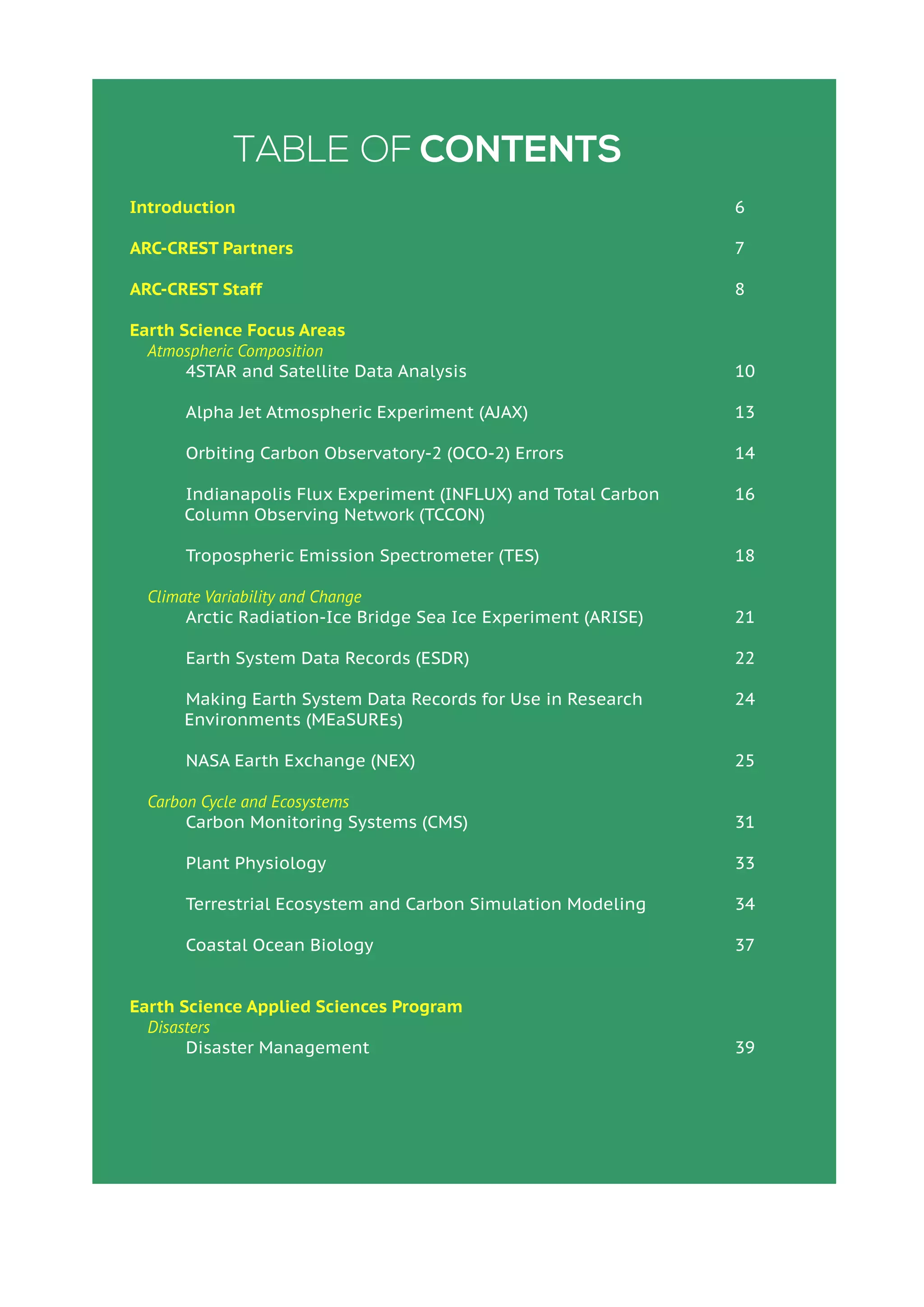 Table of Contents
Introduction
ARC-CREST Partners
ARC-CREST Staff
Earth Science Focus Areas
Atmospheric Composition
	 4STAR and Satellite Data Analysis
	 Alpha Jet Atmospheric Experiment (AJAX)
	 Orbiting Carbon Observatory-2 (OCO-2) Errors
	 Indianapolis Flux Experiment (INFLUX) and Total Carbon
Column Observing Network (TCCON)
	 Tropospheric Emission Spectrometer (TES)
Climate Variability and Change
	 Arctic Radiation-Ice Bridge Sea Ice Experiment (ARISE)
	 Earth System Data Records (ESDR)
	 Making Earth System Data Records for Use in Research
Environments (MEaSUREs)
	 NASA Earth Exchange (NEX)
Carbon Cycle and Ecosystems
	 Carbon Monitoring Systems (CMS)
	 Plant Physiology
	 Terrestrial Ecosystem and Carbon Simulation Modeling
	 Coastal Ocean Biology
Earth Science Applied Sciences Program
Disasters
	 Disaster Management
6
7
8
10
13
14
16
18
21
22
24
25
31
33
34
37
39
 